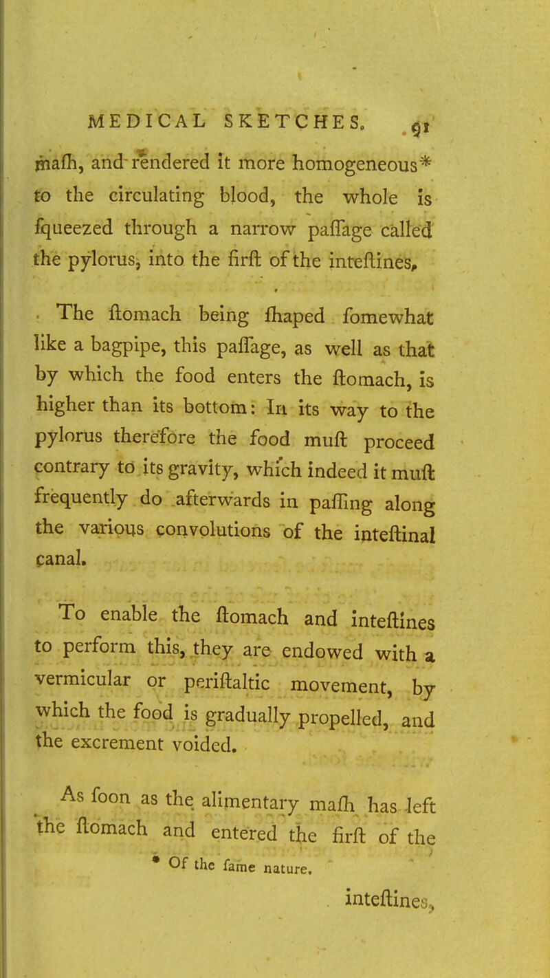 piafh, and-rendered it more homogeneous* to the circulating blood, the whole is fqueezed through a narrow paffage called' the pylorusi into the firft of the inteftines, . The ftomach being ihaped fomewhat like a bagpipe, this paffage, as well as that by which the food enters the ftomach, is higher than its bottom: In its way to the pylorus therefore the food muft proceed contrary to its gravity, which indeed it muft frequently do .afterwards in paffing along the various convolutions of the inteftinal canal. To enable the ftomach and inteftines to perform this, .they are endowed with a vermicular or periftalt^^^^^ movement, by propelled, and the excrement voided. As foon as the alimentary mafh. has Jeft the ftomach and entered the firft of the • Of the fame nature. . inteftines.