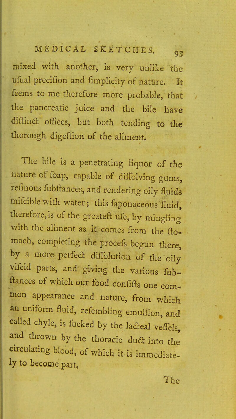 mixed with another, is very unlike the ufual preciflon and fimpHcity of nature. It feems to me therefore more probable, that the pancreatic juice and the bile have diftina; offices, but both tending to the thorough digeftion of the alimeiit. The bile is a penetrating liquor of the nature of foap, capable of difTolving gums, refmous fubftances, and rendering oily fluids mifciblewith water; this faponaceous fluid, therefore, is of the greateft ufe, by mingling with the aliment as it, comes from the fto- mach, completing the procefs begun there, by a more perfed diflblution of the oily vifcid parts, and giving the various fub- ftances of which our food confifts one com- mon appearance and nature, from which an uniform fluid, refembling emulfion, and called chyle, is fucked by the ladeal veffels, and thrown by the thoracic duft into the circulating blood, of which it is immediate- ly to become part, The