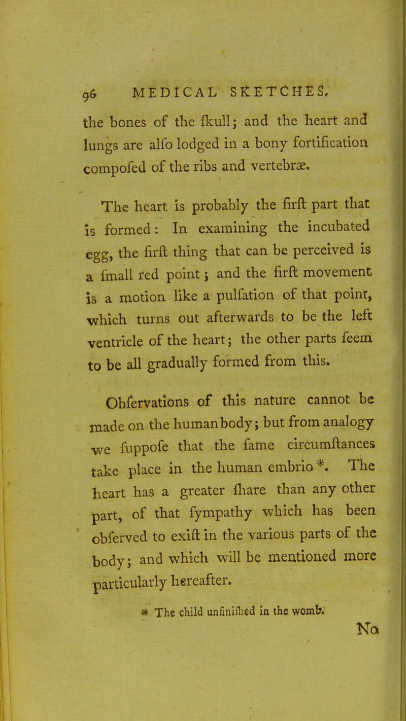 the bones of the fkiill; and the heart and lungs are alfo lodged in a bony fortification compofed of the ribs and vertebra. The heart is probably the firft part that Is formed: In examining the incubated egg, the firft thing that can be perceived is a fmall red point j and the firft movement is a motion like a pulfation of that point, which turns out afterwards to be the left ventricle of the heart; the other parts feem to be all gradually formed from this. Obfervations of this nature cannot be made on the humanbody; but from analogy we fuppofe that the fame circumftances take place in the human embrio *. The heart has a greater fliare than any other part, of that fympathy which has been obferved to exift in the various parts of the body; and which will be mentioned more particularly hereafter. * The child unfiniflied in the womb;