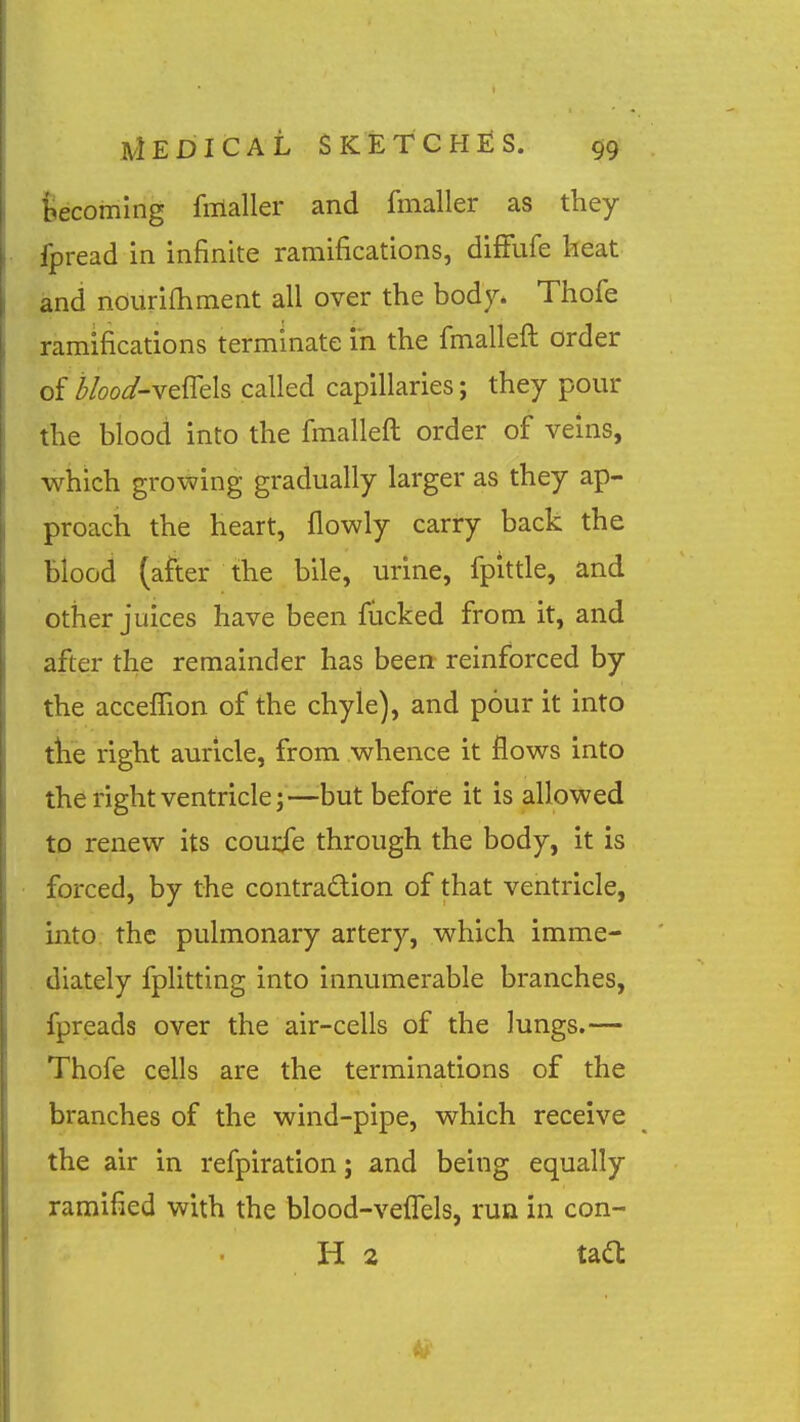 becoming fiHaller and fmaller as they fpread in infinite ramifications, difFufe heat and nourifhment all over the body* Thofe ramifications terminate in the finalleft order of Mood-YcMs called capillaries; they pour the blood into the finalleft order of veins, which growing gradually larger as they ap- proach the heart, flowly carry back the blood (after the bile, urine, fpittle, and other juices have been fucked from it, and after the remainder has been reinforced by the accefTion of the chyle), and pour it into tlie right auricle, from whence it jflows into the right ventricle;—but before it is allowed to renew its courfe through the body, it is forced, by the contradion of that ventricle, into the pulmonary artery, which imme- diately fplitting into innumerable branches, fpreads over the air-cells of the lungs.— Thofe cells are the terminations of the branches of the wind-pipe, which receive the air in refpiration; and being equally ramified with the blood-veffels, rua in con- H 2 taa