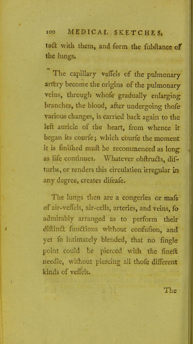 ta<a with them, and form the fubftance of the Jungs, The capillary vefTels of the pulmonary artfery become the origins of the pulmonary veins, through whofe gradually enlarging branches, the blood, after undergoing thofe various changes, is carried back again to the left auricle of the heart, from whence it began its courfe j which courfe the moment it is finifhed muft be recommenced as long as life continues. Whatever obftruds, dif- turbs, or renders this circulation irregular in any degree, creates difeafcr The lungs then are a congeries or mafs of air-veffels, air-cells, arteries, and veins, fa admirably arranged as to perform their diftindt fundions without confufion, and yet fo intimately blended, that no fmgle point could be pierced with the finefl: needle, without piercing all thofe different kinds of vefTels.