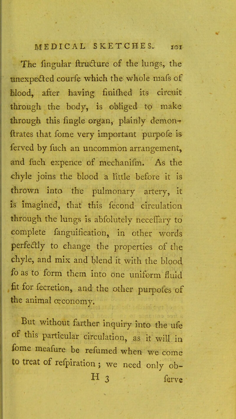 The fingular ftrudure of the lungs, the unexpedled courfe which the whole mafs of fclood, after having finifhed its circuit through the body, is obliged to make tiirough this fingle organ, plainly demon-t ftrates that fome very important purpofe is ierved by fuch an uncommon arrangement, and fuch expence of mechanifm. As the chyle joins the blood a little before it is thrown into the pulmonary arteiy, it Js imagined, that this fecond circulation through the lungs is abfolutely neceflary to complete fanguification, in other words perfedly to change the properties of the - chyle, and mix and blend it with the blood fo as to form them into one uniform fluid ,fit for fecretion, and the other purpofes of the animal o°conomy. But without farther inquiry into the ufe of this particular circulation, as it will in ibme meafure be refumed when we come to treat of refpiration ; we need only ob- H 3 ferve