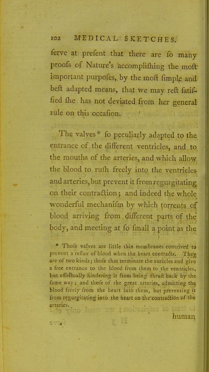ferve at prefent that there are fo many proofs of Nature's accomplifliing the moft- important purpofes, by the moft fimplp and beft adapted means, that we may reft fatif- ficd fhe has not deviated from her general rule on this occafion. The valves* fo peculiarly adapted to the entrance of the different ventricles, and to the mouths of the arteries, and which alloyjr the blood to rufli freely intq the yentrides and arteries,but prevent it from regurgitating on their contradion; and indeed the whole wonderful mechanifm by which torrents of blood arriving from . different parts of the* body, and meeting at fo fmall a point as the i • Thofe valves are little thin membranes contrived to prevent a reflux of blood when the heart contrafts. Thejj- are of two kinds; thofe that terminate the auricles and give a free entrance to the blood from them to the ventricles, but efFeftually hindering it from being thruft back by the fame way ; and thofe of the great arteries, admitting th^ blood freely from the heart into them, but preventing it from regurgitating into the heart on the contradion of the arteries.. human.