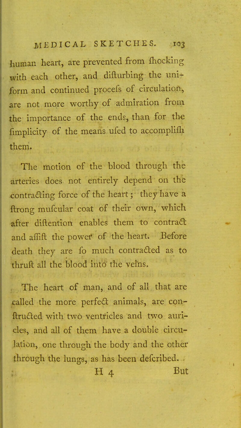 human heart, are prevented from fliocking with each other, and difturbing the uni- form and continued procefs of circulation, are not more worthy of admiration froin the importance of the ends, than .for the fimplicity of the means ufed to accompUfli them- The motion of the blood through the arteries does not entirely depend on the ^ontrading force of the heart; they have a ftrong mufcular coat of their own, which after diftention enables them to contract and alTift the powef of the heart. Before death they are fo much contraded as to teuft ail the blood iiito the vehis. i The heart of man, and of all that are jjcalled the more perfect animals, are con-- ftruded with two ventricles and two auri- cles, and all of them have a double circu- lation, one through the body and the other through the lungs, as has been defcribed. . ; H 4 But