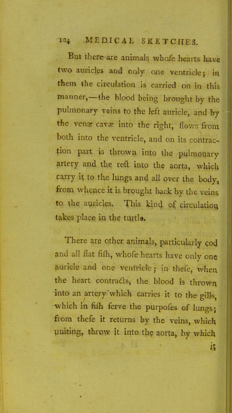 But there-are animals whofe hearts have two auricles and only one ventricle; in them the circulation is carried on in this manner,—the blood being brought by the pulmonary veins to the }eft auricle, and by the veng- cavjE into the right, flows from both into the ventricle, and on its contrac- tion part is thrown into the pulmonary artery and the reft into the aorta, which carry it to the lungs and all pver the body, from whence it is brought back by the veins to ^he a^ric^es. This kin4 of circulation takes place in the turtla. There are other ainimals, particularly cod and all flat fifli, whofe hearts have only one auricle and one ventr-iete j- in thefe, when the heart contrads, the blood is thrown into an artery'which carries it to the gills, which in fifh ferve the purpofes of lungs j from thefe it returns by the veins, which uniting, threw it into the aorta, by which it