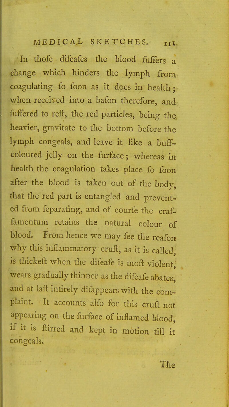 , In thofe difeafes the blood fuffers a change which hinders the lymph from coagulating fo foon as it does in health; ■when received into a bafon therefore, and fufFered to reft, the red particles, being the. heavier, gravitate to the bottom before the lymph congeals, and leave it like a buff- coloured jelly on the furface; vrhereas in health the coagulation takes place fo foon after the blood is taken out of the body, that the red part is entangled and prevent- ed from feparating, and of courfe the craf- famentum retains the natural colour of blood. From hence v^e may fee the reafon why this inflammatory cruft, as it is called, is thickeft when the difeafe is moft -violent,- wears gradually thinner as the difeafe abates, and at laft intirely difappears with the com- plaint. It accounts alfo for this cruft not appearing on the furface of inflamed blood, if it is ftirred and kept in motion till it congeals.