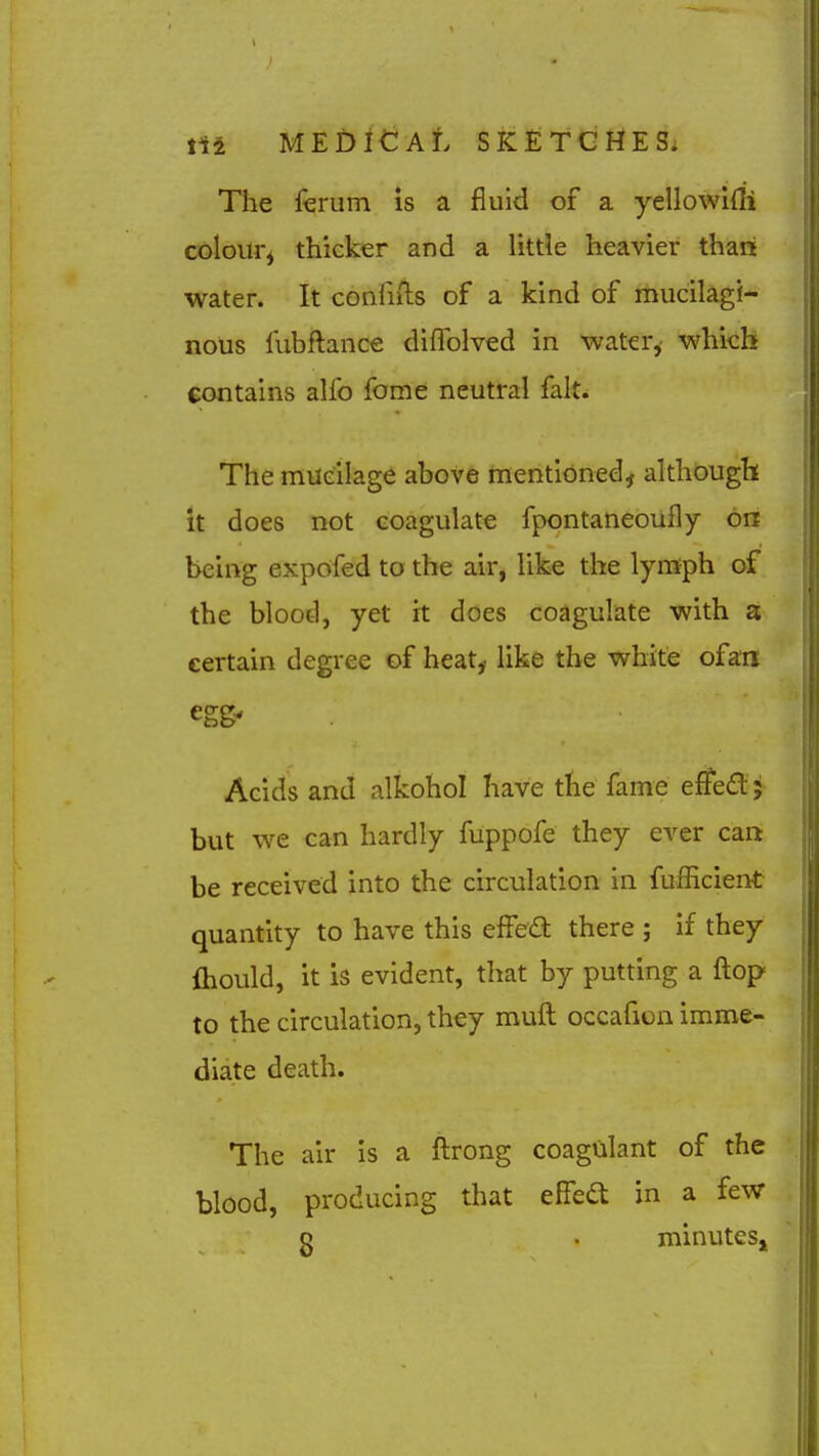 The fevum is a fluid of a yellowi{li colour^ thicker and a little heavier than water. It confnls of a kind of mucilagi- nous fubftance diflblved in water,- which contains alfo fome neutral fait. The mueilage above mentioned, although it does not coagulate fpontaneoufly on being expdfed to the air, like the lymph of the blood, yet it does coagulate with a certain degree of heat^ like the white ofan egg' Acids and alkohol have the fame effect; but we can hardly fuppofe they ever can be received into the circulation in fufEcient quantity to have this effeft there ; if they fliould, it is evident, that by putting a flop to the circulation, they muft occafion imme- diate death. The air is a ftrong coagulant of the blood, producing that effea in a few o . minutesjj