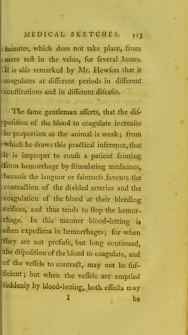 minutes, which does not take place, from, mere reft in the veins, for feveral hours* It is alfo remarked by Mr, Hewfon that it I^coagulates at different periods in different cconftitiitions and in differetit difeafes^ The fame gentleman affertSj that the dif-^ fpofition of the blood to coagulate increafe.s i in proportion as the animal is weak ; from rwhich he draws this practical inference, that lit is improper to roufe a patient fainting ffrom hemorrhage by ftimulating medicines^ jbecaufe the languor or faintnefs .favours the icontradion of the divided arteries and the : coagulation of the blood at their bleeding ■tfrifices, and thus tends to ftop the hemor- :rhage. In this manner blOod-letting is soften expedient in hemorrhages; for when Jfliey are not profuffe, but long continued, Ithe difpofition of the blood to coagulate, and ;of the veifels to contrad, may not be fuf- ificient; but when the veifels are emptied iuddeply by blood-letting, both effeds may I be
