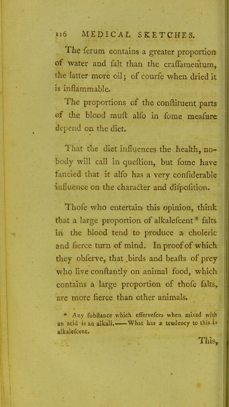 The ferum contains a greater proportion of water and fait than the craflamentum,. the latter more oil; of courfe when dried it is inflammable. The proportions of the conftituent parts ©f the blood miift alfo in fome meafure depend on the diet. That the diet influences the health, no- body will call in queftion, but fome have fancied that it alfo has a very confrderable influence on the character and difpofition. Thofe who entertain- this opinion,, think that a large proportion of alkalefcent* falts in the blood tend to produce a- choleric and fierce turn of mind. In proof of which they obferve, that .birds and beafts of prey who live confl:antly on animal food, which contains a large proportion of thofe falts,. are more fierce than other animals* * Any fubftance which efFervefces when mix'sd with an acid is an alkali. What has a tendency to this is alkalefcent. This^