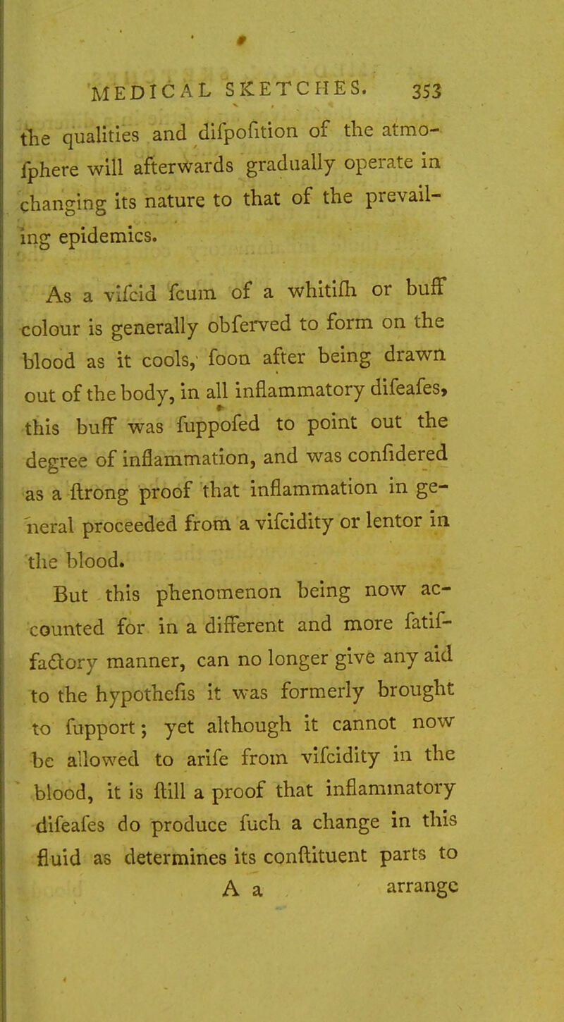 'the qualities and dirpofition of the atmo- fphere will afterwards gradually operate in changing its nature to that of the prevail- ing epidemics. As a vifcid fcum of a whitifh or bufF <:olour is generally obferved to form on the blood as it cools, foon after being drawn out of the body, in all inflammatory difeafes, this buff was fuppofed to point out the degree of inflammation, and was confidered ias a ftrong proof that inflammation in ge- iieral proceeded from a vifcidity or lentor in 'the blood. But this phenomenon being now ac- counted for in a different and more fatif- fadory manner, can no longer give any aid to the hypothefis it was formerly brought to fupport; yet although it cannot now be allowed to arife from vifcidity in the ^ blood, it is ftill a proof that inflammatory difeafes do produce fuch a change in this fluid as determines its conftituent parts to A a arrange