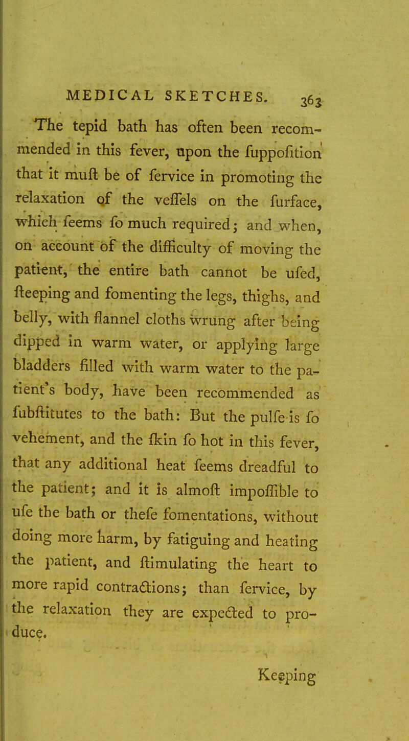 The tepid bath has often been recom- . mended in this fever, npon the fuppofition that it muft be of fervice in promoting the relaxation qf the vefTels on the furface, ■wiieh feems fo much required; and when, on aceount of the difficulty of moving the patient, the entire bath cannot be ufed, fteeping and fomenting the legs, thighs, and belly, with flannel cloths Wrung after being dipped in warm water, or applying large bladders filled with warm water to the pa- tient's body, have been recommended as fubftitutes to the bath: But the pulfe is fo vehement, and the fkin fo hot in this fever, that any additional heat feems dreadful to the patient; and it is almoft impoffible to ufe the bath or thefe fomentations, without doing more harm, by fatiguing and heating the patient, and ftimulating the heart to more rapid contradions; than fervice, by the relaxation they are expeded to pro- < duce. Keeping