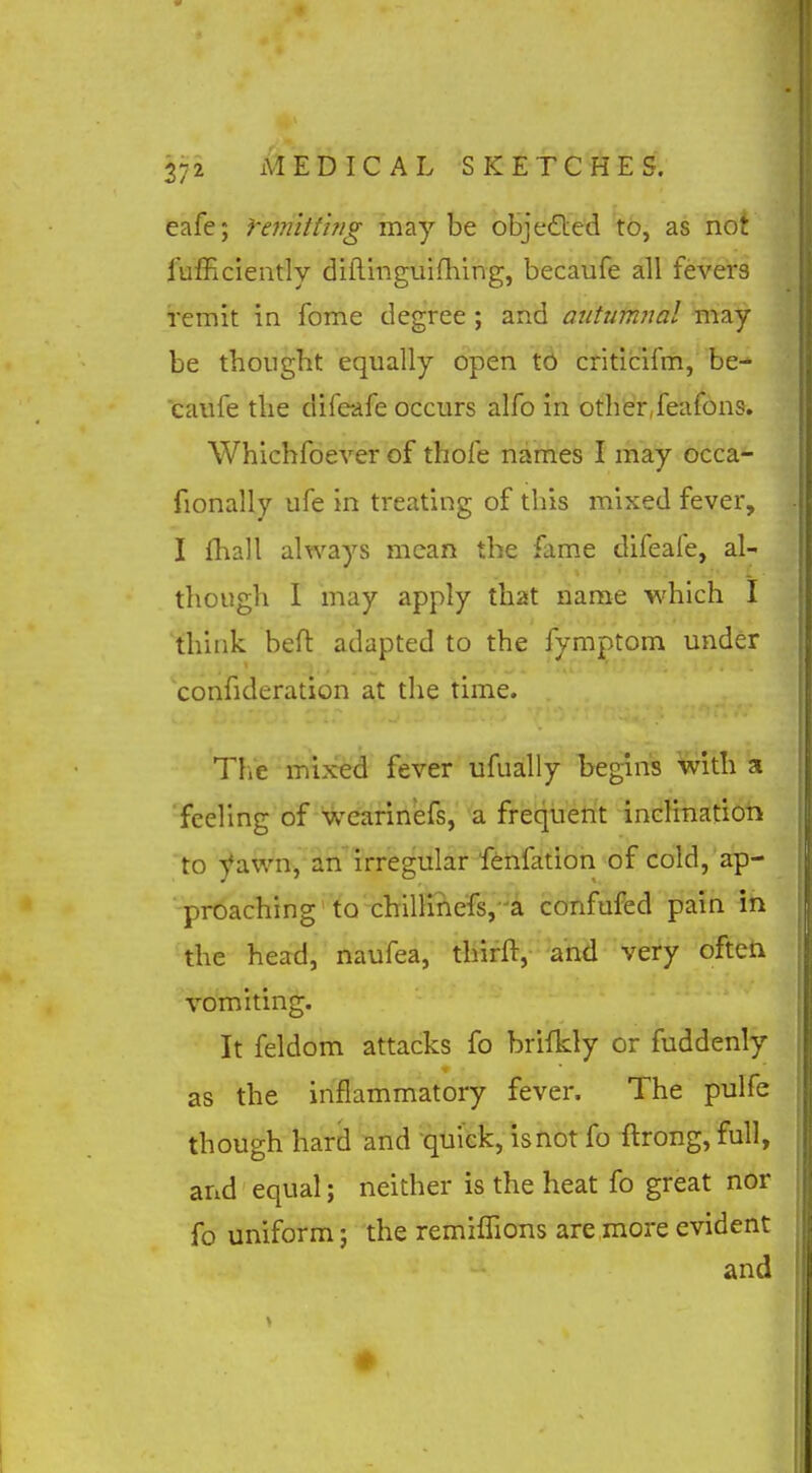 eafe; femitting maybe objedled to, as not lulHciently diflinguifhing, becaufe all fevers remit in fome degree ; and aiitutnital inay be thought equally open to criticifm, be- caufe the difeafe occurs alfo in othisrjeafons. Whichfoever of thofe names I may occa- fionally ufe in treating of this mixed fever, I (hall always mean the fame difeafe, al- though 1 may apply that name which I think befl adapted to the fymptom under confideration at the time. The mixed fever ufually begins with a 'feeling of wearin'efs, a frequent inclination to yawn, an irregular fenfation of cold, ap- proaching to chllli?iefs,-^a confufed pain in the head, naufea, tliifft, and very ofteti vomiting. It feldom attacks fo brifkly or fuddenly as the inflammatory fever. The pulfe though hard and quick, isnot fo ftrong, full, and equal; neither is the heat fo great nor fo uniform; the remilfions are more evident and