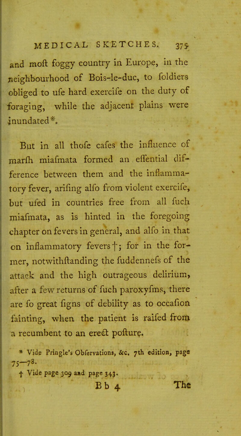 and moft foggy country in Europe, in the jieighbourhood of Bois-le-duc, to foldiers obliged to ufe hard exercife on the duty of foraging, while the adjacent plains were inundated*. But in all thofe cafes the influence of marfh miafmata formed an elTential dif- ference between them and the infiamma- tory fever, arifmg alfo from violent exercife, but ufed in countries free from all fuch miafmata, as is hintfed in the foregoing chapter on fevers in general, and alfo in that on inflammatory fevers f; foir in the for- mer, notwithfl:anding the fuddennefs of the attack and the high outrageous delirium, after a few returns of fuch paroxyfms, there are fo great figns of debility as to occafion fainting, when the patient is raifed fxoia a recumbent to an ereift poftur^. * Vide Pringle's Obfervations, &c. 7th edition, page 75-78. •J- Vide page 309 and page 343. Bb 4 The