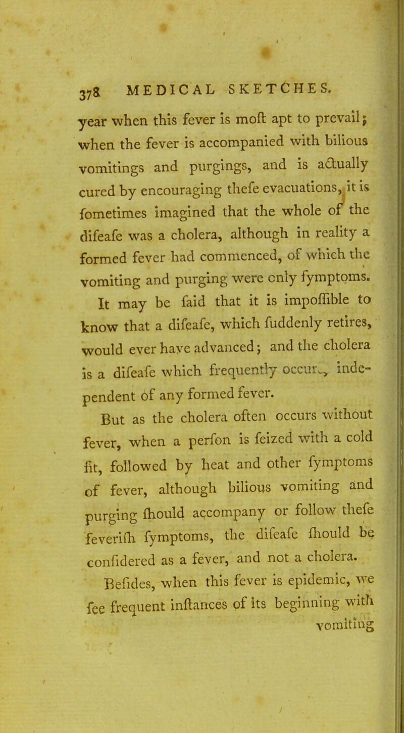 year when this fever is moft apt to prevail; when the fever is accompanied with bilious vomitings and purgings, and is actually cured by encouraging thefe evacuations, it is fometimes imagined that the whole of the difeafe was a cholera, although in reality a formed fever had commenced, of which the vomiting and purging were only fymptoms. It may be faid that it is impoffible to know that a difeafe, which fuddenly retires, would ever have advanced j and the cholera is a difeafe which frequently occur., inde- pendent of any formed fever. But as the cholera often occurs without fever, when a perfon is feized with a cold fit, followed by heat and other fymptoms of fever, although bilious vomiting and purging fhould accompany or follow thefe feverifli fymptoms, the difeafe fliould be confidered as a fever, and not a cholera. Befides, when this fever is epidemic, we fee frequent inftances of its beginning with vomiting