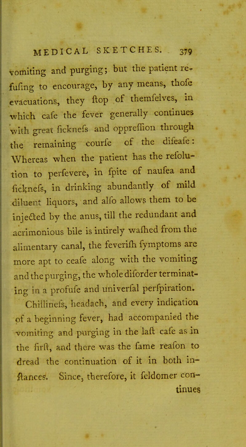 Vomiting and purging; but the patient re^ fufmg to encourage, by any means, thofe evacuations, tbey ftop of themfelves, in which cafe the fever generally continues with great ficknefs and oppreffion through the remaining courfe of the difeafe: Whereas when the patient has the refolu- tion to perfevere, in fpite of naufea and ficknefs, in drinking abundantly of mild diluent hquors, and alfo allows them to be injeded by the anus, till the redundant and acrimonious bile is intirely wafhed from the alimentary canal, the feverifh fymptoms are more apt to ceafe along with the vomiting and the purging, the whole diforder terminat- ing in a profufe and univerfal perfpiration. ChilHnefs, headach, and every indication of a beginnnig fever, had accompanied the vomiting and purging in the laft cafe as in the firft, and there was the fame reafon to dread the continuation of it in both in- ftances. Since, therefore, it feldomer con- tinues