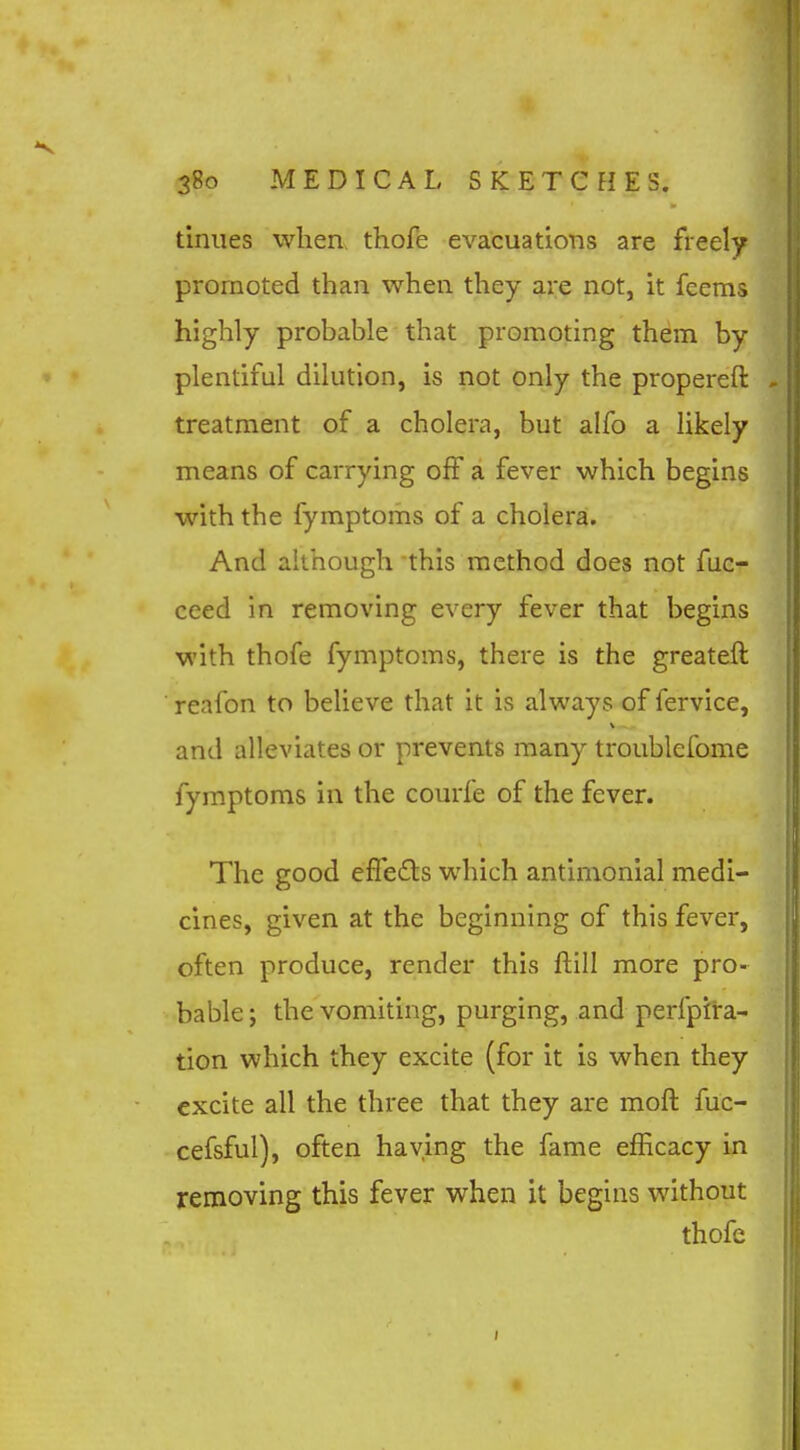 tiniies when thofe evacuations are freely promoted than when they are not, it feems highly probable that promoting them by plentiful dilution, is not only the propereft treatment of a cholera, but alfo a likely means of carrying off a fever which begins with the fymptoms of a cholera. And although this method does not fuc- ceed in removing every fever that begins with thofe fymptoms, there is the greateft ■ reafon to believe that it is always of fervice, and alleviates or prevents many troublefome fymptoms in the courfe of the fever. The good efledts which antimonial medi- cines, given at the beginning of this fever, often produce, render this ftill more pro- bable ; the vomiting, purging, and perfpfra- tion which they excite (for it is when they excite all the three that they are moft fuc- cefsful), often having the fame efficacy in removing this fever when it begins without thofe