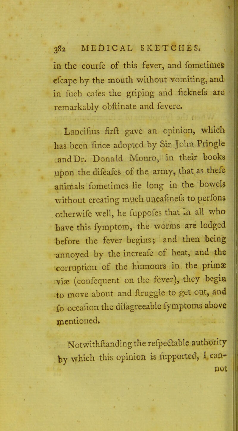 in the courfe of this fever, and fometime's efcape by the mouth without vomiting, and in fuch cafes the griping and ficknefs are remarkably obftinate and fevere. Lancifius firft gave an opinion, which has been fince adopted by Sir John Pringle and Dr. Donald Monro, in their books upon the difeafes of the army, that as thefe animals fometimes lie long in the bowels without creating much uneafmefs to perfons otherwife well, he fuppofes that In all who have this fymptom, the worms are lodged before the fever begins; and then being annoyed by the increafe of heat, and the corruption of the humours in the primae -vi.T. (confequent on the fever), they begin to move about and ftruggle to get out, and fo occafion the difagreeable fymptoms above jjaentioned, Notwithftandingthe refpeaable authority by which this opinion is fupported, I ean- not