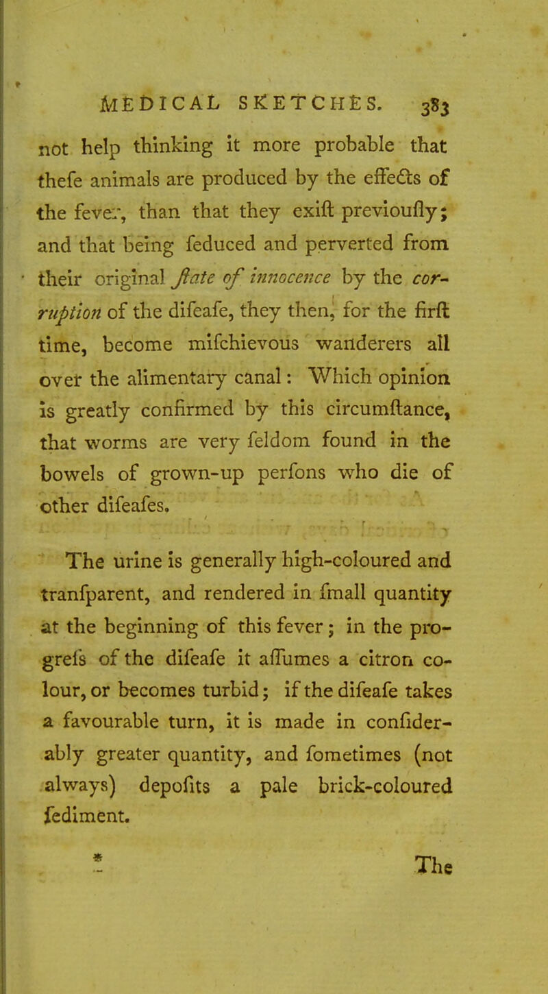 not help thinking it more probable that thefe animals are produced by the elFeds of the feve:-, than that they exift previoufly; and that iDcihg feduced and perverted from their original Jiate of innocence by the cor- ruption of the difeafe, they then, for the firft time, become mifchievous wanderers all ovet the alimentary canal: Which opinion is greatly confirmed by this circumftance, that worms are very feldom found in the bowels of grown-up perfons who die of other difeafes. The urine is generally high-coloured and tranfparent, and rendered in fmall quantity at the beginning of this fever; in the pro- grefs of the difeafe it afTumes a citrori co- lour, or becomes turbid j if the difeafe takes a favourable turn, it is made in confider- ably greater quantity, and fometimes (not always) depofits a pale brick-coloured fediment. * The