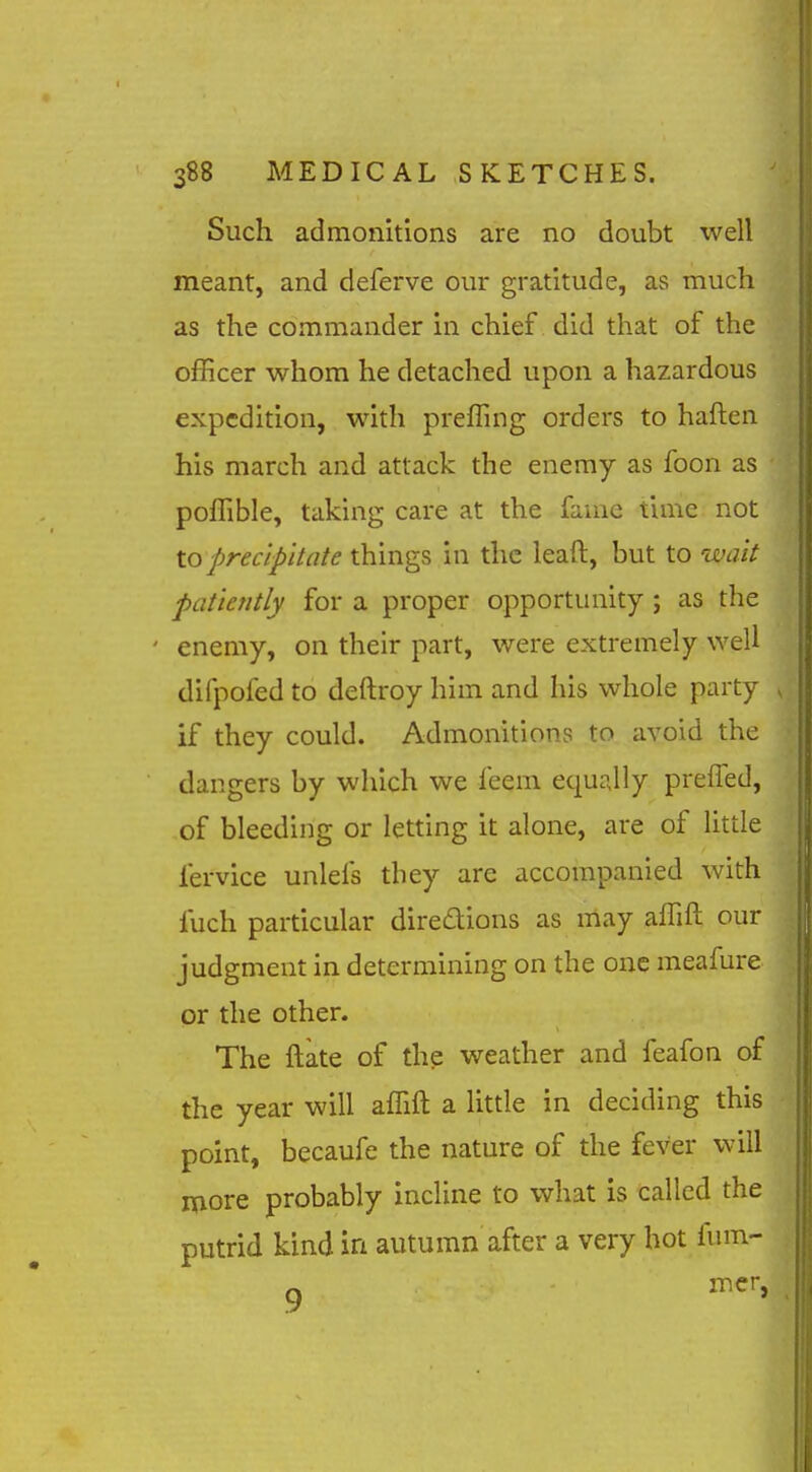 Such admonitions are no doubt well meant, and deferve our gratitude, as much as the commander in chief did that of the officer whom he detached upon a hazardous expedition, with preffing orders to haften his march and attack the enemy as foon as poffible, taking care at the fame time not to precipitate things in the leaft, but to wait patiently for a proper opportunity ; as the ' enemy, on their part, were extremely well difpofed to deftroy him and his whole party if they could. Admonitions to avoid the dangers by which we feem equally prefTed, of bleeding or letting it alone, are of little fervice unlefs they are accompanied with fuch particular diredions as may affift our judgment in determining on the one meafure or the other. The ftate of the weather and feafon of the year will affift a little in deciding this point, becaufe the nature of the fever will more probably incline to what is called the putrid kind in autumn after a very hot fum-