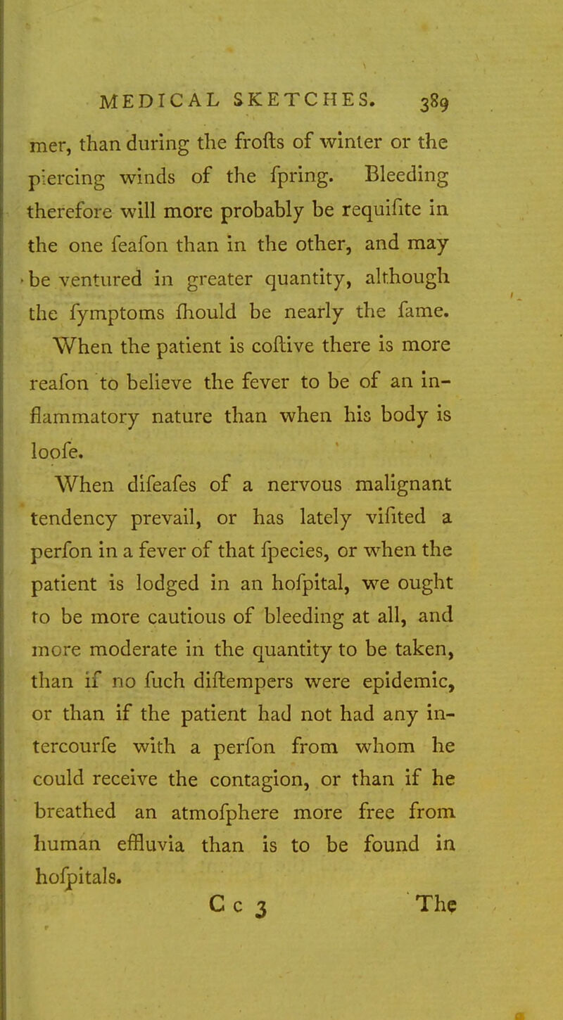 mer, than during the frofts of winter or the piercing winds of the fpring. Bleeding therefore will more probably be requifite in the one feafon than in the other, and may be ventured in greater quantity, although the fymptoms fhould be nearly the fame. When the patient is coftive there is more reafon to believe the fever to be of an in- flammatory nature than when his body is loofe. When difeafes of a nervous malignant tendency prevail, or has lately vifited a perfon in a fever of that fpecies, or when the patient is lodged in an hofpital, we ought to be more cautious of bleeding at all, and more moderate in the quantity to be taken, than if no fuch diftempers were epidemic, or than if the patient had not had any in- tercourfe with a perfon from whom he could receive the contagion, or than if he breathed an atmofphere more free from human effluvia than is to be found in holpitals. C c 3 The