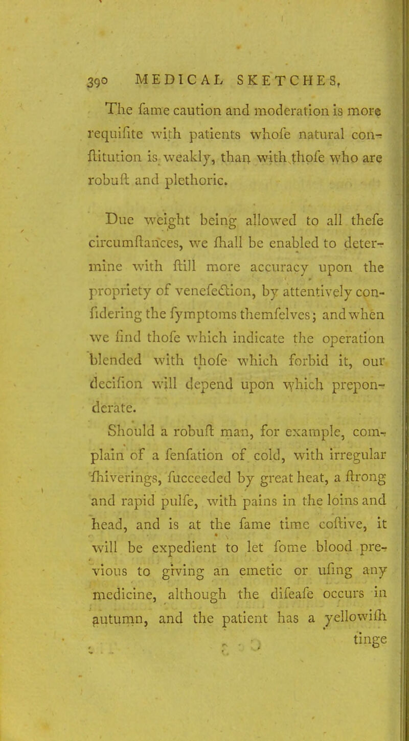 The fame caution and moderation is more requifite with patients whofe natural con-r ftitution is weakly, than with.thpfe who are robuft and plethoric. Due weight being allowed to all thefe circumftarices, we fhall be enabled to deter-r mine with ftill more accuracy upon the propriety of venefediion, by attentively con- fidering the fymptoms themfelves; and when we find thofe which indicate the operation blended with thofe which forbid it, our decifion will depend upon v^'hich prepon- derate. Should a robufl man, for example, com- plain of a fenfation of cold, with irregular 'ihiverings, fucceeded by great heat, a flrong and rapid pulfe, with pains in the loins and head, and is at the fame time coftive, it will be expedient to let fome blood prer vious to giving an emetic or ufing any medicine, although the difeafe occurs in fiutumn, and the patient has a yellowiih tinge