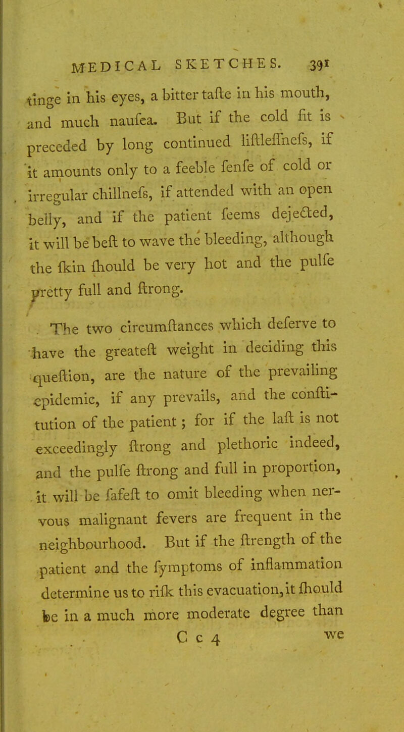 tinge in his eyes, a bitter tafte in his mouth, and much naufca. But if the cold fit is ^ preceded by long continued liftleffnefs, if it amounts only to a feeble fenfe of cold or irreo-ular chillnefs, if attended with an open belly, and if the patient feems dejeded, it will be beft to wave the bleeding, although the fkin fhould be very hot and the pulfe pretty full and ftrong. The two circumftances which deferve to have the greateft weight in deciding this queftion, are the nature of the prevailing epidemic, if any prevails, and the confti- tution of the patient; for if the laft is not exceedingly ftrong and plethoric indeed, and the pulfe ftrong and full in proportion, it will be fafeft to omit bleeding when ner- vous malignant fevers are frequent in the neighbourhood. But if the ftrength of the patient and the fymptoms of inflammation determine us to rifk this evacuation,it fhould fee in a much more moderate degree than