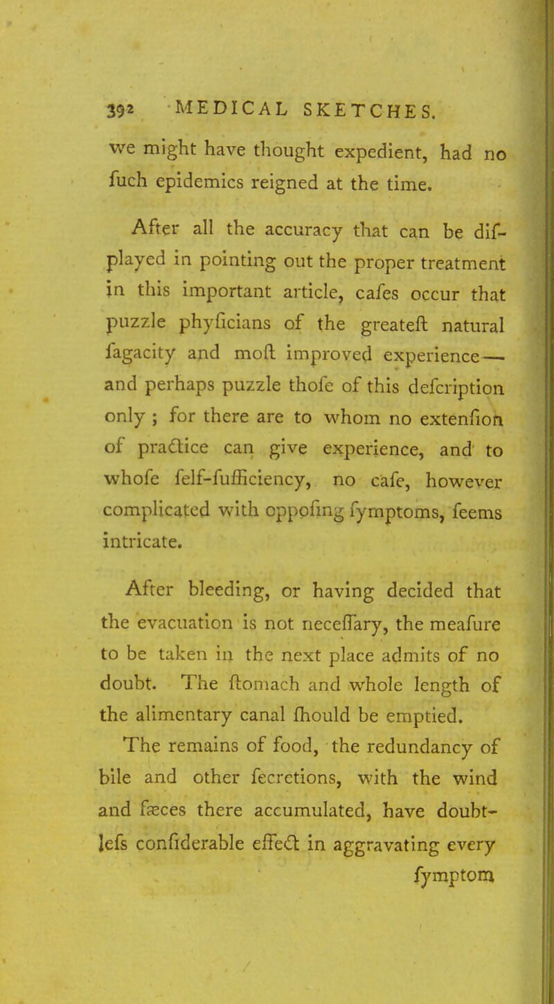 we might have thought expedient, had no fuch epidemics reigned at the time. After all the accuracy that can be dif- played in pointing out the proper treatment in this important article, cafes occur that puzzle phyficians of the greateft natural fagacity and mod improved experience— and perhaps puzzle thofe of this defcription only ; for there are to M^hom no extenfion of practice can give experience, and to whofe felf-fufficiency, no cafe, however complicated Vvith opppfmg fymptoms, feems intricate. After bleeding, or having decided that the evacuation is not necefTary, the meafure to be taken in the next place admits of no doubt. The ftomach and whole length of the alimentary canal fhould be emptied. The remains of food, • the redundancy of bile and other fecrctions, with the wind and fsces there accumulated, have doubt- lefs confiderable effed in aggravating every fymptom