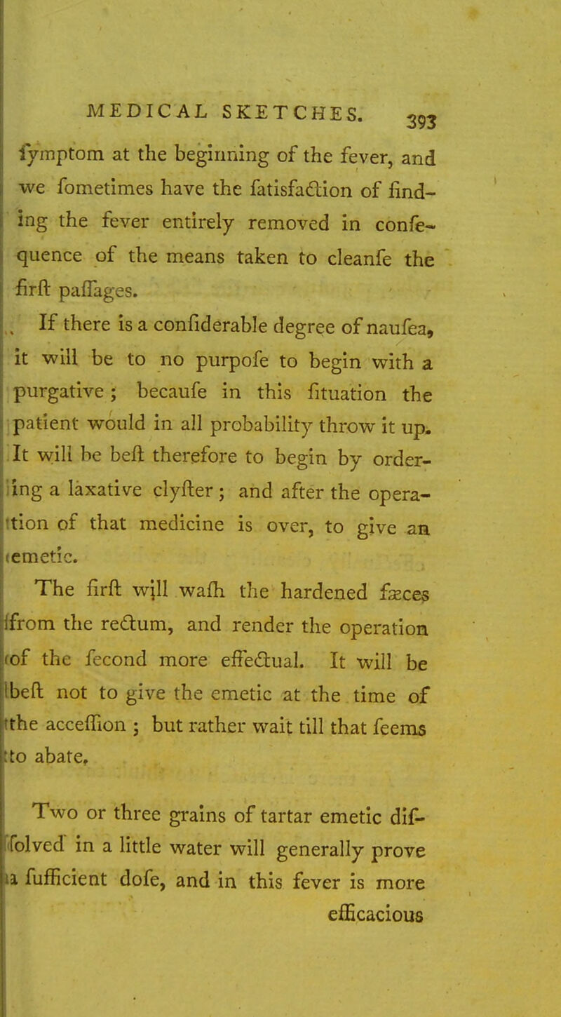 fvmptom at the beginning of the fever, and I we fometimes have the fatisfadion of iind- ■ ing the fever entirely removed in confe- <juence of the means taken to cleanfe the firft paflages. If there is a confiderable degree of naufea, it will be to no purpofe to begin with a purgative; becaufe in this fituation the i patient would in all probability throw it up^ ilt vvili be beft therefore to begin by order- iing a laxative clyfter ; and after the opera- ttion of that medicine is over, to give aa (cmetic. The firft wpl wafh the hardened £xce$ ffrom the redum, and render the operation (of the fecond more effedual. It will be Ibeft not to give the emetic at the time of tthe acceffion ; but rather wait till that fecms tto abate. Two or three grains of tartar emetic dif- (folved in a little water will generally prove la fufficient dofe, and in this fever is more efficacious