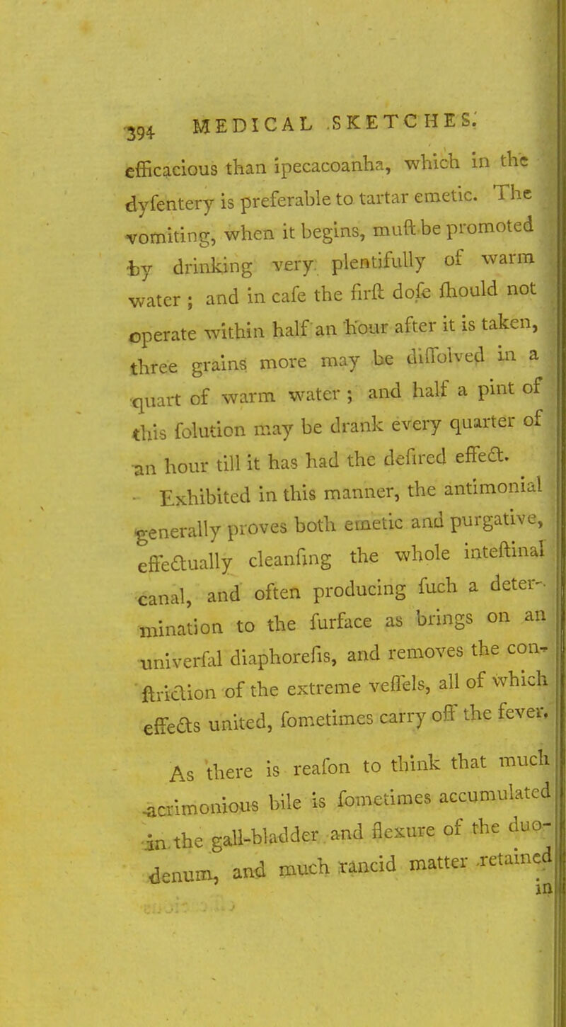 efficacious than ipecacoanha, which in the dyfentery is preferable to tartar emetic. The -tromiting, when it begins, muft be promoted hy drinking very: plentifully of warm water ; and in cafe the firft dofe fhould not operate within half an hour after it is taken, three grains more may be dilTolved m a •quart of warm water ; and half a pint of this folution may be drank every quarter of ■an hour till it has had the defired effed. ^ - Exhibited in this manner, the antimonial generally proves both emetic and purgative, effeaually cleanfing the whole inteftinal canal, and often producing fuch a deter- mination to the furface as brings on an univerfal diaphorefis, and removes the con, ■ jaridion of the extreme veflels, all of which effeds united, fometimes carry off the fever. As there is reafon to think that much acrimonious bile is fometimes accumulated in the gall-bladder and flexure of the duo- denum, and much rancid matter -retamcd