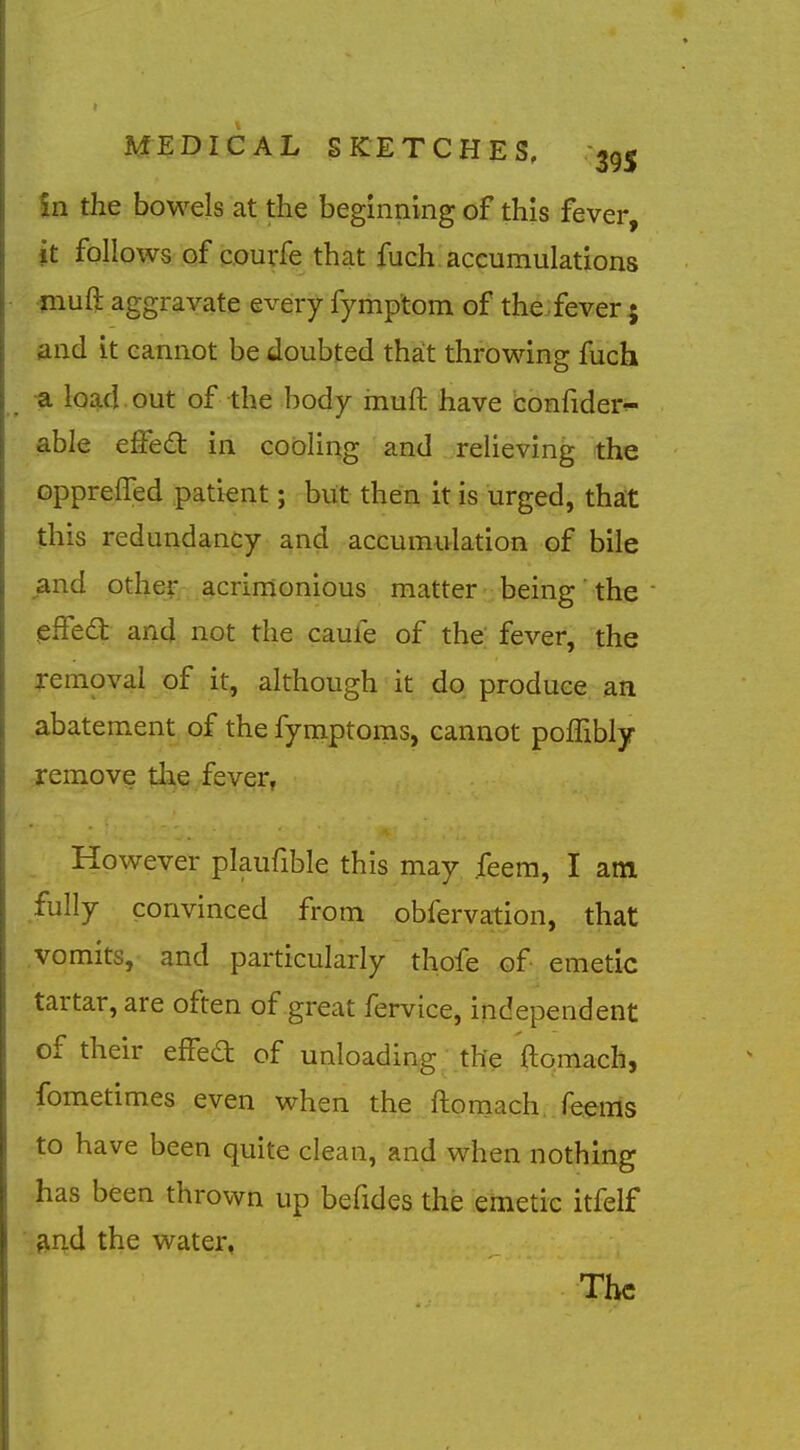 in the bowels at the beginning of this fever, it follows of courfe that fuch accumulations muft aggravate every fymptom of theifever; and it cannot be doubted that throwing fuch _ a load out of the body muft have confider^ able effed: in coding and relieving the opprelTed patient; but then it is urged, that this redundancy and accumulation of bile and othej- acrimonious matter being' the (sffedt and not the caufe of the fever, the removal of it, although it do produce an abatement of the fymptoms, cannot pofTibly remove the fever, _ However plaufibk this may feem, I am fully convinced from obfervation, that vomits, and particularly thofe of emetic tartar, are often of great fervice, independent of their effed of unloading the ftomach, fometimes even when the ftomach. Teems to have been quite clean, and when nothing has been thrown up befides the emetic itfelf and the water.