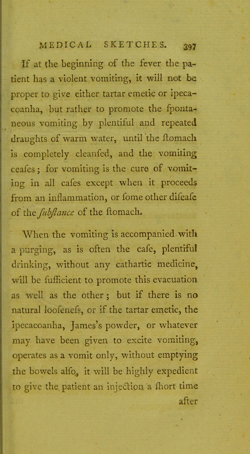 If at the beginning of the fever the pa- tient has a violent vomiting, it will not be proper to give either tartar emetic or ipeca- coanha, but rather to promote the fponta- neous vomiting by plentiful and repeated draughts of warm water, until the flomach is completely cleanfed, and the vomiting ceafes; for vomiting is the cure of vomit- ing in all cafes except when it proceeds from an inflammation, or fome other difeafc of the J'uhjlanu of the ftomach. When the vomiting is accompanied with a purging, as is often the cafe, plentiful drinking, without any cathartic medicine, will be fufficient to promote this evacuation as well as the other; but if there is no natural loofenefs, or if the tartar enietlc, the ipecacoanha, James's powder, or whatever may have been given to excite vomiting, operates as a vomit only, without emptying the bowels alfo^ it will be highly expedient to give the. patient an injedion a fhort time after