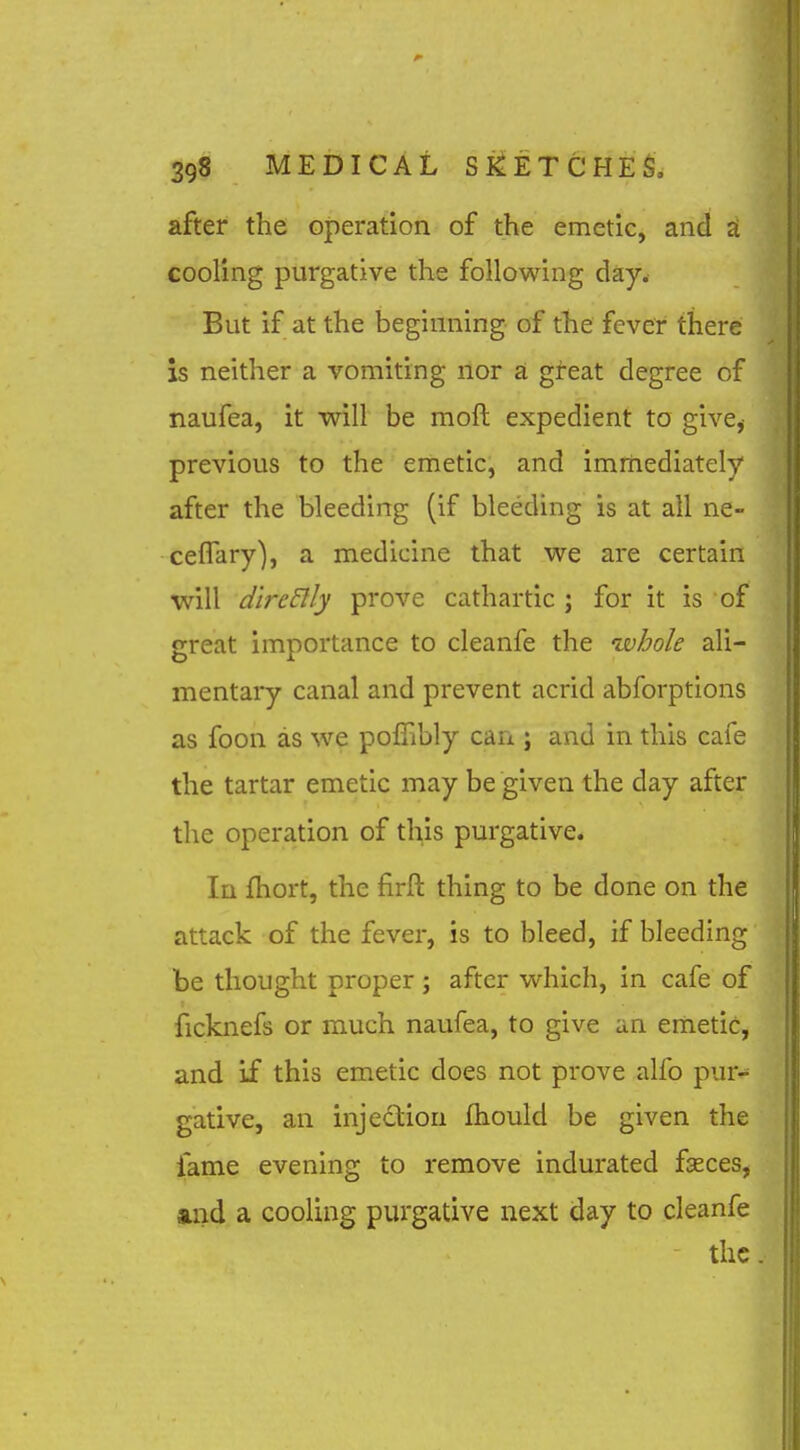 after the operation of the emetic, and £t cooling purgative the following day. But if at the beginning of the fever there is neither a vomiting nor a great degree of naufea, it will be moft expedient to give,- previous to the emetic, and immediately after the bleeding (if bleeding is at all ne- ceflary), a medicine that we are certain ■will d'lrcElly prove cathartic ; for it is of great importance to cleanfe the whole ali- mentary canal and prevent acrid abforptions as foon as we polFibly can ; and in this cafe the tartar emetic may be given the day after the operation of this purgative. In fhort, the firft thing to be done on the attack of the fever, is to bleed, if bleeding be thought proper; after which, in cafe of ficknefs or m.uch naufea, to give an emetic, and if this emetic does not prove alfo pur- gative, an injection fhould be given the fame evening to remove indurated fseces, »nd a cooling purgative next day to cleanfe the.