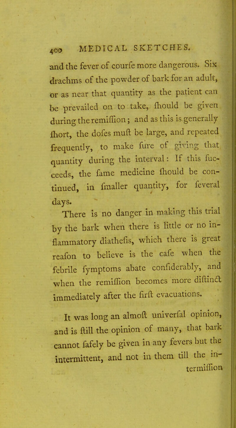 and the fever of courfe more dangerous. Sis di-achms of the powder of bark for an adult, 1 cr as near that quantity as the patient can I be prevailed on to take, fliould be given J during the remiffion; and as this is generally I fliort, the dofes muft be large, and repeated 1 frequently, to make fure of giving that, M quantity during the interval: If this fuc- I ceeds, the fame medicine fhould be con- I tinned, in fmaller quantity, for feveral I days. I There is no danger in making this trial I by the bark when there is little or no in- I flammatory diathefis, which there is great j reafon to believe is the cafe when the j febrile fymptoms abate confiderably, and I when the remilTion becomes more diftlnd I immediately after the firft evacuations. I It was long an almoft univerfal opinion, I and is ftill the opinion of many, that bark I cannot fafely be given in any fevers but the I intermittent, and not in them till the in- I termiffion I