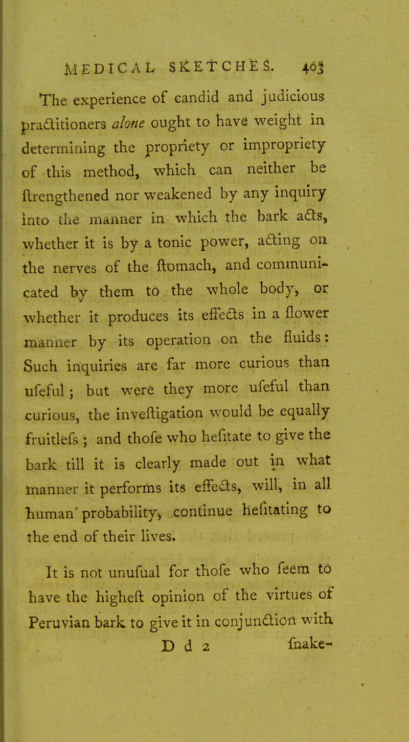 The experience of candid and judicious praditioners alone ought to have weight in determining the propriety or impropriety of this method, which can neither be ftrengthened nor weakened by any inquiry into the manner in which the bark a6ts, whether it is by a tonic power, ading on the nerves of the ftomach, and communi- cated by them to the whole body^ or whether it produces its effeds in a flower manner by its operation on the fluids: Such inquiries are far more curious than ufeful; but wpre they more ufeful than curious, the invefliigation would be equally fruitlefs ; and thofe who hefitate to give the bark till it is clearly made out in what manner it performs its effeas, will, in all human^ probability^ continue hefitating to the end of their lives. It is not unufual for thofe who feem to have the higheft opinion of the virtues of Peruvian bark to give it in conjundion with D d 2 fnake-