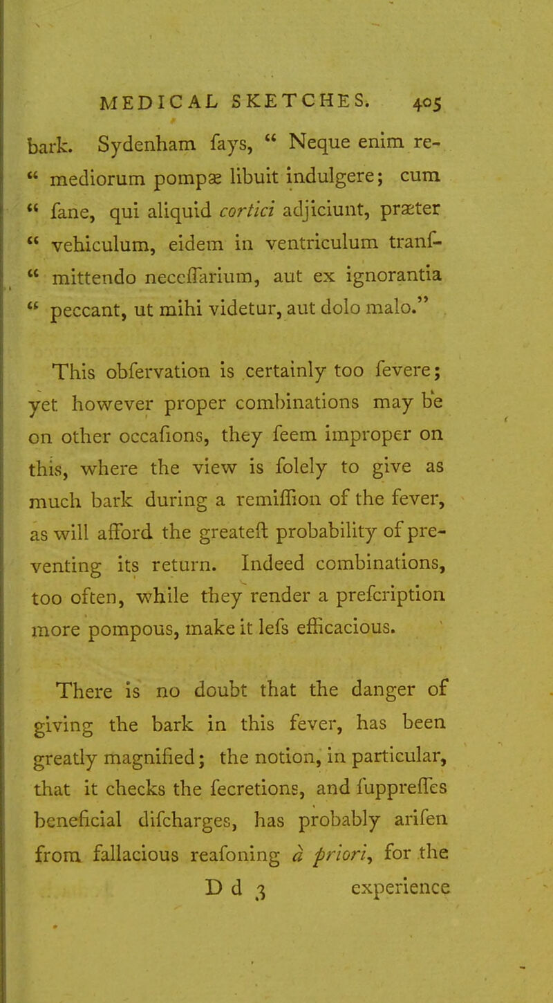 bark. Sydenham fays,  Neque enim re-  mediorum pompse libuit indulgere; cum  fane, qui aliquid cortici adjiciunt, praster  vehiculum, eidem in ventriculum tranf-  mittendo neccfTarium, aut ex ignorantia  peccant, ut mihi videtur, aut dolo malo. This obfervation is certainly too fevere; yet however proper combinations may be on other occafions, they feem improper on this, where the view is folely to give as much bark during a remilTion of the fever, as will afford the greateft probability of pre- venting its return. Indeed combinations, too often, while they render a prefcription more pompous, make it lefs efficacious. There is no doubt that the danger of giving the bark in this fever, has been greatly magnified; the notion, in particular, that it checks the fecretions, and fupprelTes beneficial difcharges, has probably arifen from fallacious reafoning a priori^ for the D d 3 experience