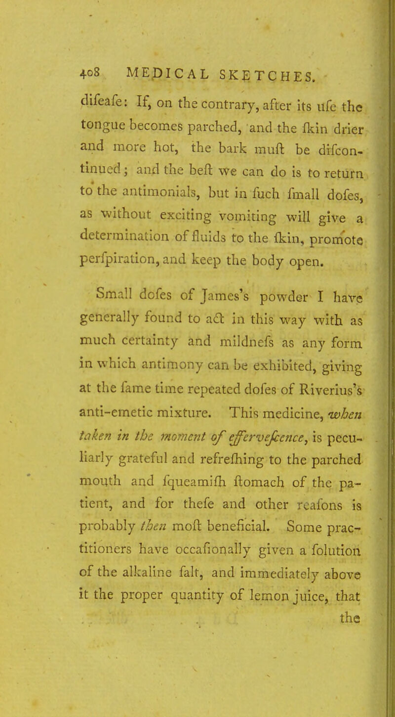 difeafe: If, on the contrary, after its life the tongue becomes parched, and the fkin drier and more hot, the bark muft be drfcon- tinued; and the beft we can do is to return to the antimonials, but in fuch fmall dofes, as without exciting vomiting will give a determination of fluids to the fkin, promote perfpiratlon, and keep the body open. Small dofes of James's powder I hax'-e generally found to ad in this way with as much certainty and mildnefs as any form in which antimony can be exhibited, giving at the fame time repeated dofes of Riverius's anti-emetic mixture. This medicine, is)hen taken in the moment of effervejcetice, is pecu- liarly grateful and refrefhing to the parched mouth and fqueamifh flomaeh of the pa- tient, and for thefe and other rcafons is probably then mofl beneficial. Some prac- titioners have occafionally given a folution of the alkaline fait, and immediately above it the proper quantity of lemon juice, that the