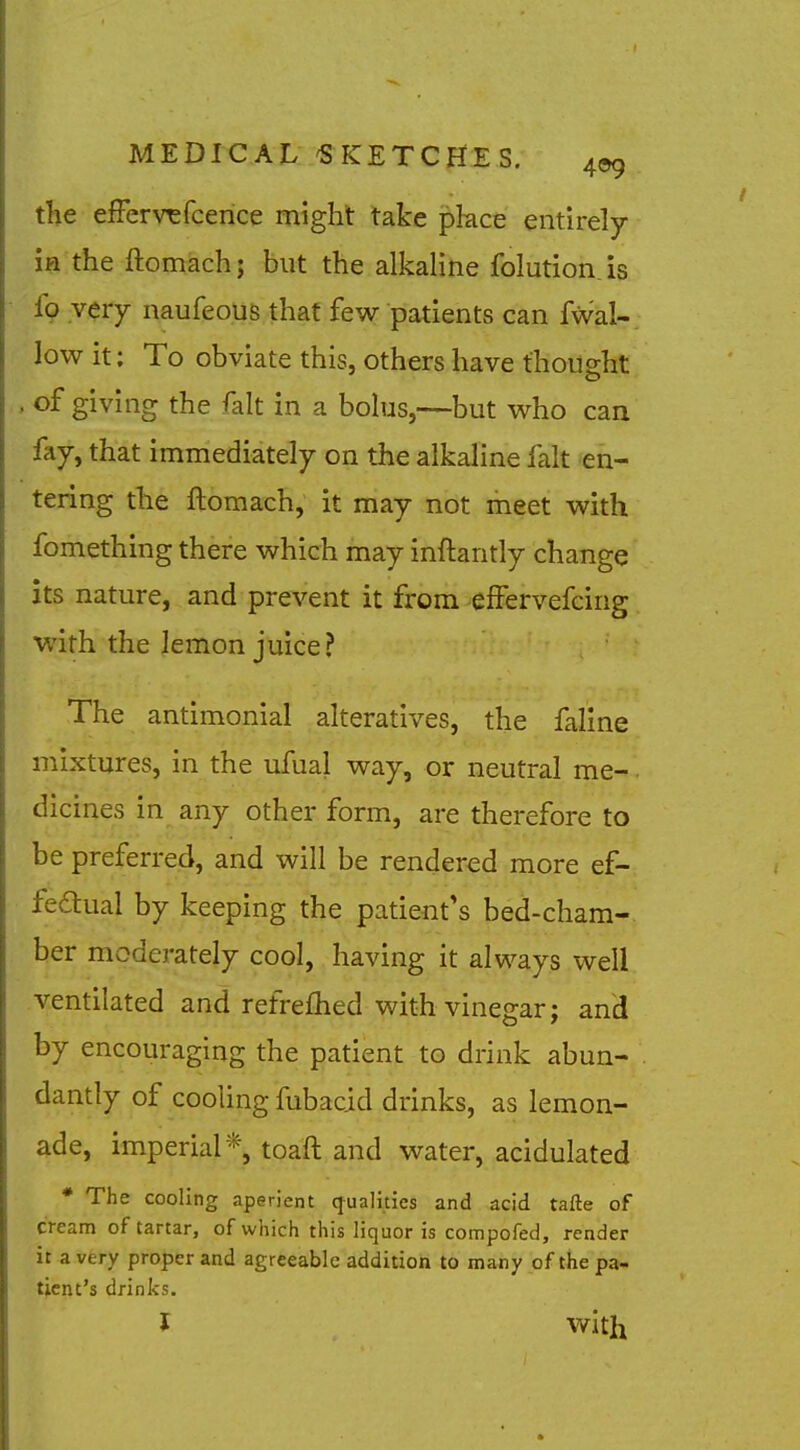 the efFervTsfcence might take pkce entirely ifl the ftomach; but the alkaline folution. is fo very naufeous that few patients can fWal-. low it; To obviate this, others have thoii2:ht , of giving the fait in a bolus,—but who can fay, that immediately on the alkaline fait en- tering the ftomach, it may not meet with fomething there which may inftantly change its nature, and prevent it from effervefcing with the lemon juice? The antimonial alteratives, the faline mixtures, in the ufual way, or neutral me- dicines in any other form, are therefore to be preferrejd, and will be rendered more ef- fedual by keeping the patient's bed-cham- ber moderately cool, having it always well ventilated and refrefhed with vinegar; and by encouraging the patient to drink abun- dantly of cooling fubacid drinks, as lemon- ade, imperial*, toaft and water, acidulated * The cooling aperient qualities and acid tafte of cream of tartar, of which this liquor is compofed, render it a very proper and agreeable addition to many of the pa- tient's drinks. J with