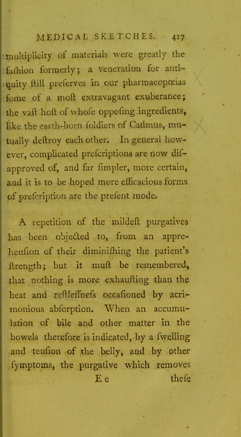 multiplicity of materials were greatly the ifafhion formerly; a veneration for anti- • quity ftill preferves in our pharmacopoeias :fome of a moft extravagant exuberance; the vaft hoft of whofe oppofmg ingredients, like the earth-born foldiers of Cadmus, mu- ■ tually deftroy each other. In general how- ever, complicated prefcriptions are now dif- . approved of, and far fimpler, more certain, and it is to be hoped more efhcacious forms of prefcription are the prefent mode. A repetition of the mlldefl purgatives lias been objected to, from an appre- henfion of their diminifhing the patient's ftrength; but it muft be remembered, that nothing is more exhaufting than the heat and reftlelTnefs occafioned by acri- monious abforption. When an accumu- lation of bile and other matter in the bowels therefore is indicated, by a fwelling and tenfion of the belly, and by other Jfymptoms, the purgative which removes E e thefe