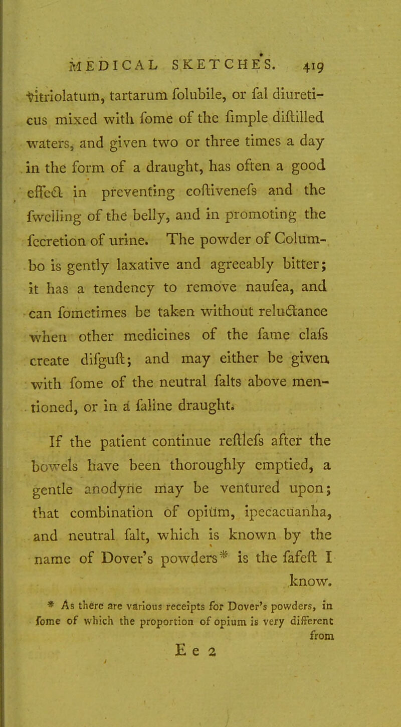 titriolatum, tartarum folubile, or fal diureti- cus mixed with fome of the fimple diftilled waters, and given two or three times a day in the form of a draught, has often a good effed in preventing eoftivenefs and the fweiling of the belly, and in promoting the fccretion of urine. The powder of Colum- bo is gently laxative and agreeably bitter; it has a tendency to remove naufea, and can fometimes be taken without relu6:ance when other medicines of the fame clafs create difguft; and may either be given, with fome of the neutral falts above men- tioned, or in a faline draught* If the patient continue reftlefs after the bowels have been thoroughly emptied, a gentle anodyne may be ventured upon; that combination of opiilm, ipecacuanha, and neutral fait, which is known by the name of Dover's powders* is the fafeft I know. * As there are various receipts for Dover's powders, in fome of which the proportion of opium is very difFerent from E e 2