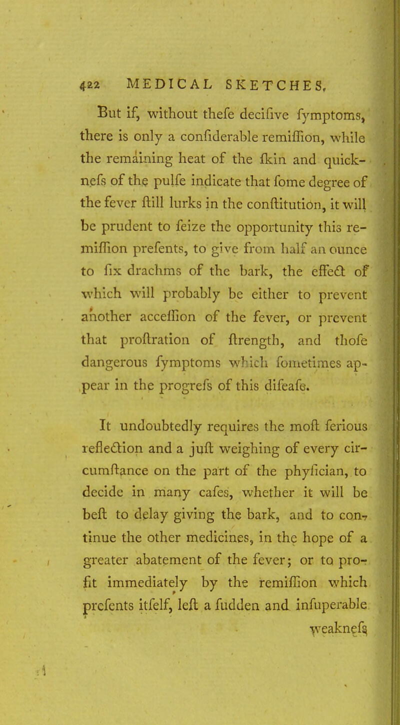 But if, without thefe decifive fymptoms, there is only a confiderable remiffion, while the remaining heat of the fkin and quick- nefs of the pulfe indicate that fome degree of the fever ftill lurks in the conftitution, it will be prudent to feize the opportunity this re- iniffion prefents, to give from half an ounce to fix drachms of the bark, the effedt of which will probably be either to prevent another accelfion of the fever, or prevent that proftration of ftrength, and thofe dangerous fymptoms which fonietimes ap- pear in the progrefs of this difeafe. It undoubtedly requires the moft ferious lefledtion and a jyfl: weighing of every cir- cumftance on the part of the phylician, to decide in many cafes, whether it will be beft to delay giving the bark, and to con? tinue the other medicines, in the hope of a greater abatement of the fever; or to pro- fit immediately by the remiffion which prefents itfelf, left a fudden and infuperable ■^^'^eaknef^