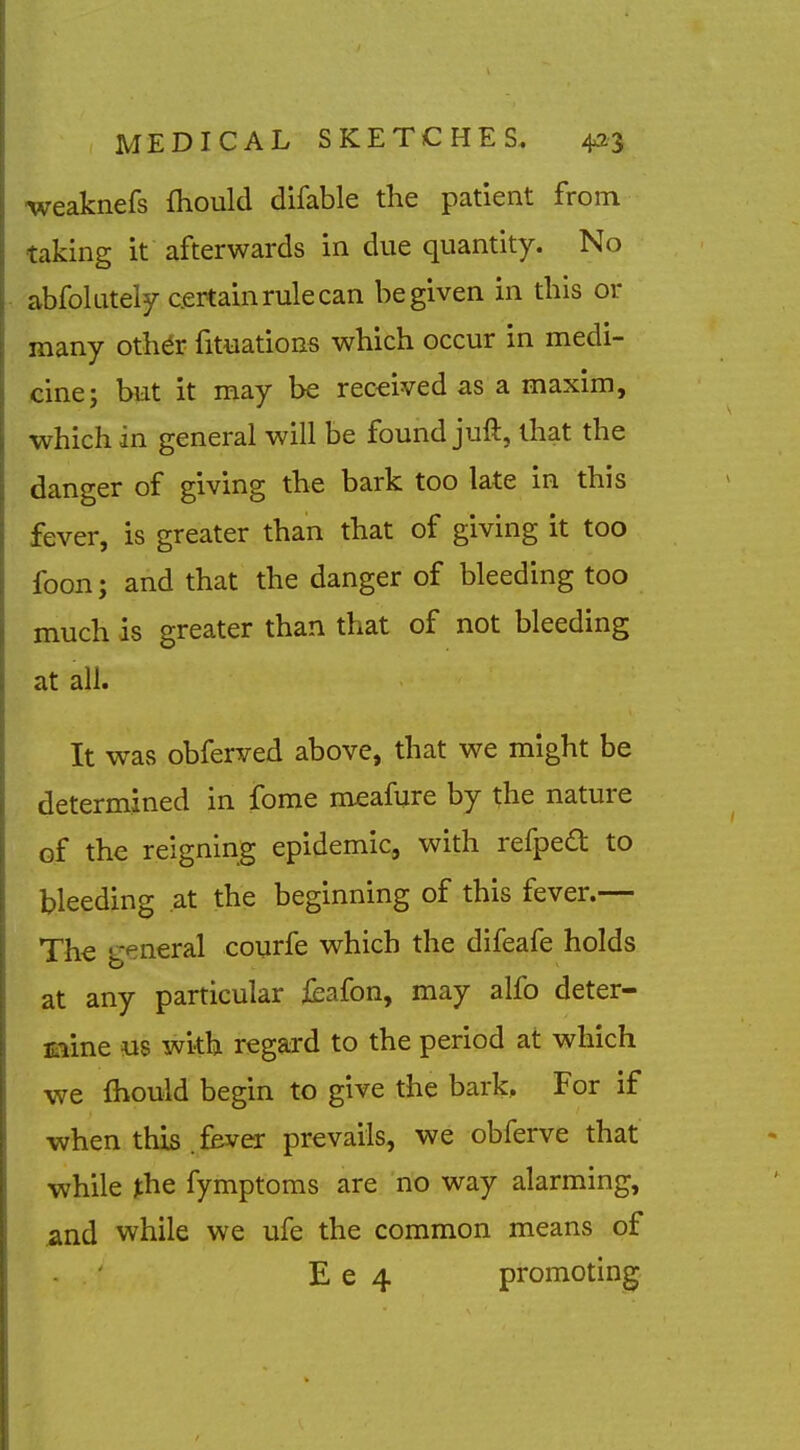 weaknefs fhould difable the patient from taking it afterwards in due quantity. No abfolately certain rule can be given in this or many othdr fituations which occur in medi- cine; but it may be received as a maxim, which in general will be found juft, that the danger of giving the bark too late in this fever, is greater than that of giving it too foon; and that the danger of bleeding too much is greater than that of not bleeding at all. It was obferved above, that we might be determined in fome m^afure by the nature of the reigning epidemic, with refped to bleeding at the beginning of this fever.— The g<^neral courfe which the difeafe holds at any particular fcafon, may alfo deter- Eiine us with regard to the period at which we fhould begin to give the bark. For if when this .fever prevails, we obferve that while ^he fymptoms are no way alarming, and while we ufe the common means of E e 4 promoting