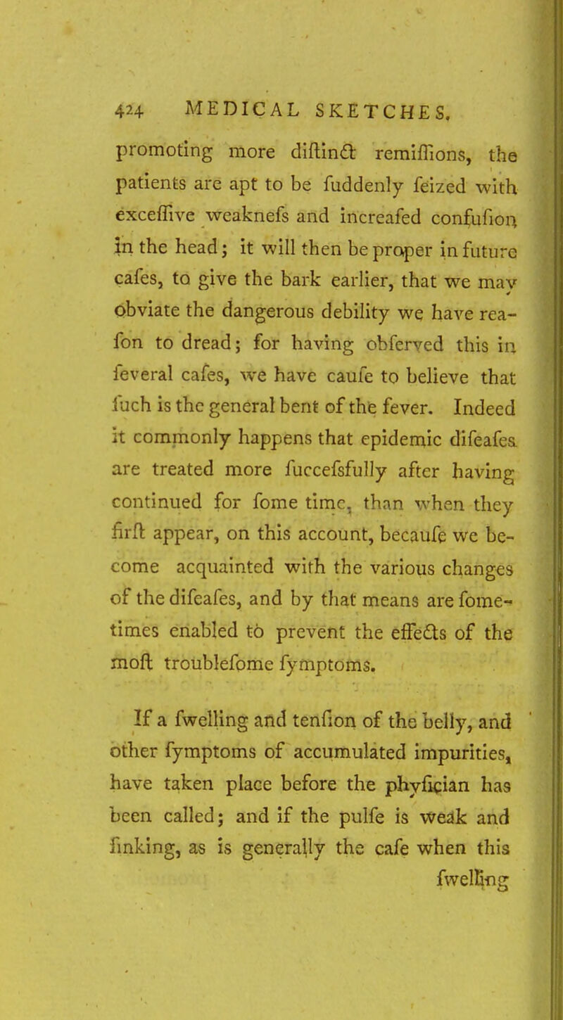 promoting more diftina; remiffions, the patients are apt to be fuddenly feized with exceflive weaknefs arid increafed confufiou In the head; it will then be proper in future cafes, to give the bark earlier, that we mav obviate the dangerous debility we have rea- fon to dread; for having obferved this in leveral cafes, we have caufe to believe that fuch is the general bent of the fever. Indeed It commonly happens that epidemic difeafea. are treated more fuccefsfully after having continued for fome time, than when they firfl appear, on this account, becaufe we be- come acquainted with the various changes of the difeafes, and by that means are fome- times enabled to prevent the effeds of the moft troiiblefome fymptoms. If a fwelling and tenfion of the belly, and other fymptoms of accumulated impurities, have taken place before the phyfkian has been called; and if the pulfe is weak and fmking, as is genera^y the cafe when this fwelEng