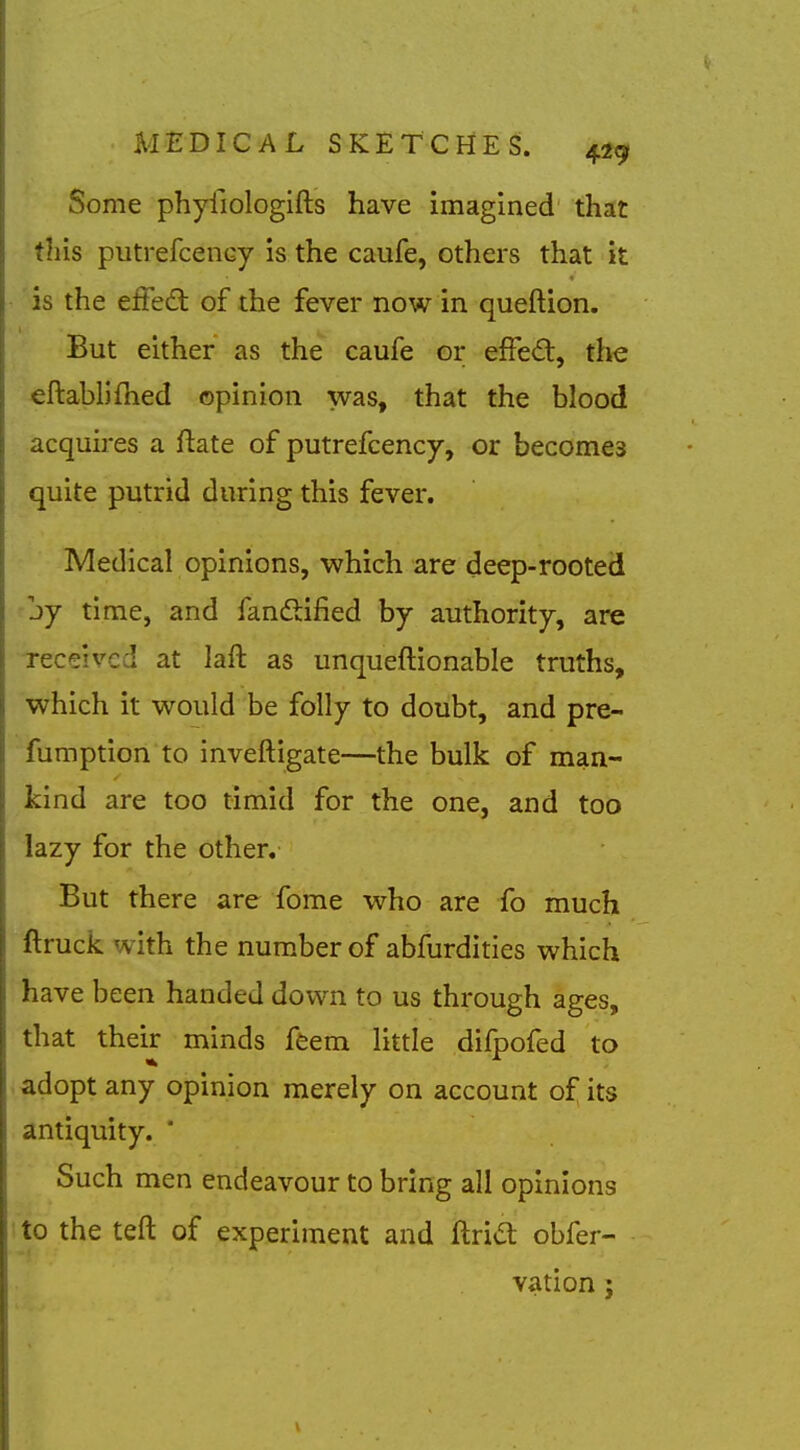 Some phyfiologifts have imagined that ih'is putrefcency is the caufe, others that it • is the efFed of the fever now in queftion. But either as the caufe or effed, tl\e eftablifhed opinion was, that the blood acquires a ftate of putrefcency, or becomes quite putrid during this fever. Medical opinions, which are deep-rooted jy time, and fandlified by authority, are Teceived at laft as unqueftionable truths, which it would be folly to doubt, and pre- fumption to inveftigate—the bulk of man- kind are too timid for the one, and too lazy for the other. But there are fome who are fo much ftruck with the number of abfurdities which have been handed down to us through ages, that their minds ffeem little difpofed to adopt any opinion merely on account of its antiquity. * Such men endeavour to bring all opinions to the teft of experiment and ftrid obfer- vation ;