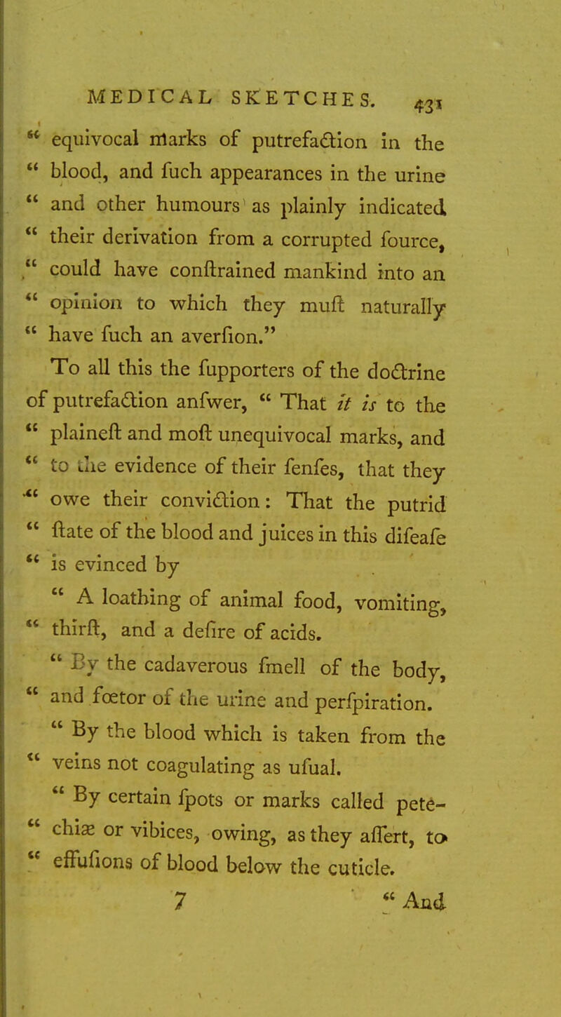  equivocal marks of putrefadion in the  blood, and fuch appearances in the urine  and other humours' as plainly indicated  their derivation from a corrupted fource,  could have conftrained mankind into an  opinion to which they muft naturally  have fuch an averfion. To all this the fupporters of the dodrine of putrefadtion anfwer,  That // is to the  plaineft and moft unequivocal marks, and  to the evidence of their fenfes, that they owe their convidion: That the putrid  ftate of the blood and juices in this difeafe ** is evinced by  A loathing of animal food, vomiting,  thirft, and a defire of acids.  By the cadaverous fmell of the body,  and foetor of the urine and perfpiration.  By the blood which is taken from the  veins not coagulating as ufuah  By certain fpots or marks called pete-  chi^ or vibices, owing, as they aflert, to  effufions of blood below the cuticle. 7 ■  And