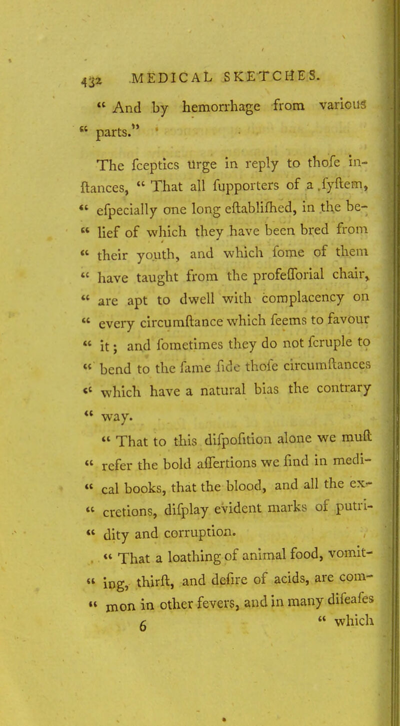  And by hemorrhage from various  parts. ' The fcepdcs Urge in reply to thofe in- ftances,  That all fupporters of a .fyftem,  efpecially one long eftablifhed, in .the be-  lief of which they have been bred from  their youth, and which fome of them  have taught from the profefforial chair,  are apt to dwell with complacency on  every circumftance which feems to favour  it; and fometimes they do not fcruple to bend to the fame fide thofe circumftances <' which have a natural bias the contrary *' way.  That to this difpofition alone we muft  refer the bold aflertions we find in medi- « cal books, that the blood, and all the ex- « cretions, difplay evident marks of putri- *' dity and corruption. .  That a loathing of animal food, vomit-  ing, thirft, and defire of acids, are com- « jnon in other fevers, and in many difeafes r  which