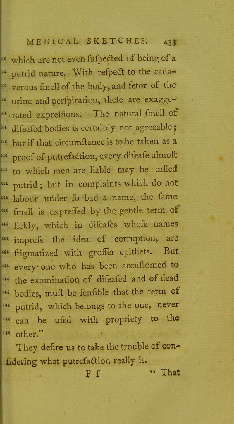 '* which are not even fufpeded of being of a putrid nature. With refpe£t to the cada- vcrous imell of the body, and fetor of the  urine and perfpiradon, thefe are exagge- rated expreflions* The natural fmell of  difeafed'bodies is certainly not agreeable; but if that circumftance is to be taken as a proof of putrefa<^tion, every difeafe almoft to which men are liable may be called putrid; but in complaints which do not labour urider fo bad a name, the fame fmell is expreffed by the getitle term of fickly, which in difeafes whofe names imprefs the idea of corruption, are ftigmatized with grofler epithets. But everyone who has been accuftomed to the examination of difeafed and of dead '« bodies, muft be fenfible that the term of putrid, which belongs to the one, never can be ufed with propriety to the •** other. They defire us to take the trouble of con- ;fidering what putrefaction really is. F f ** That