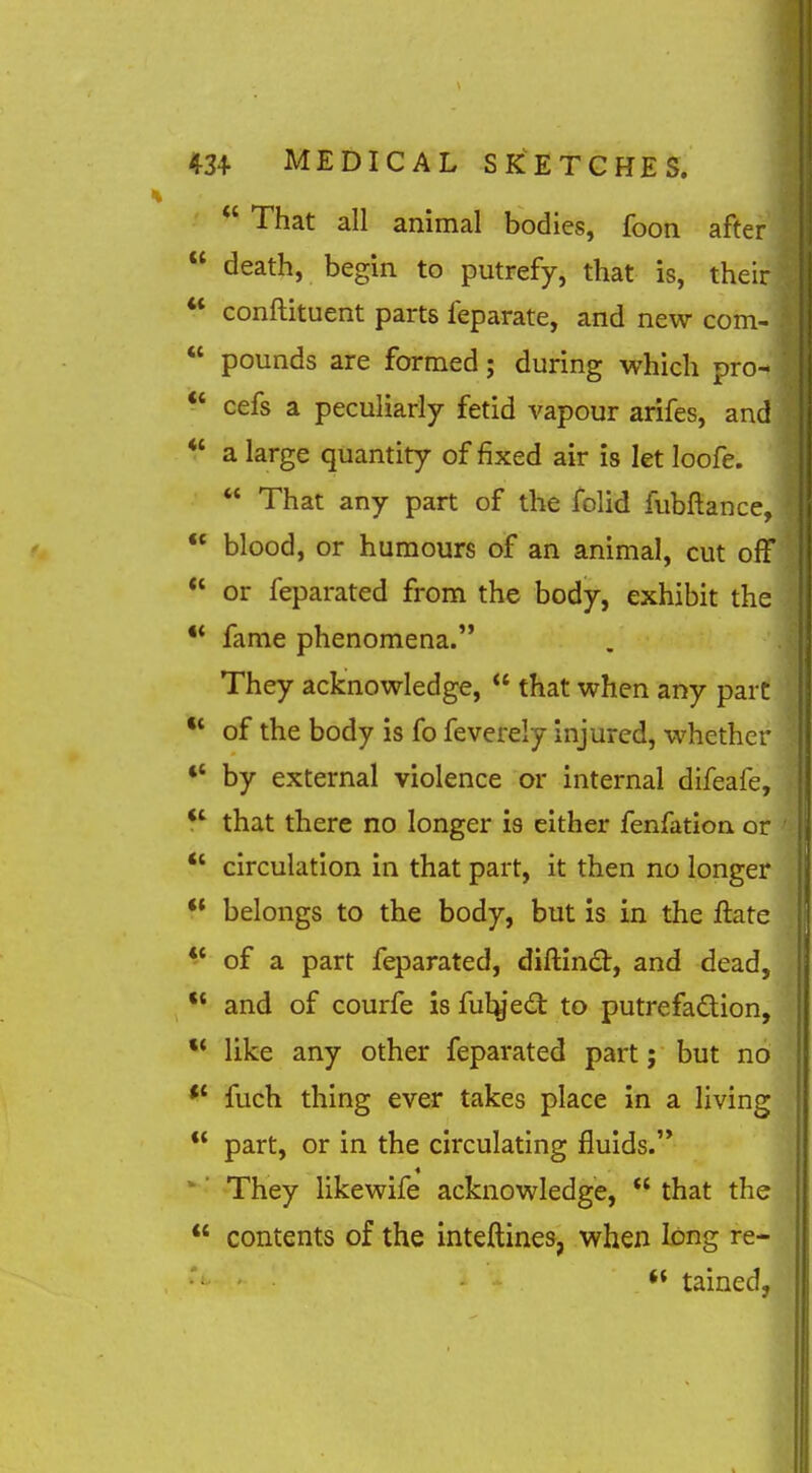  That all animal bodies, foon after  death, begin to putrefy, that is, their ** conftituent parts feparate, and new com-  pounds are formed; during which pro- ^' cefs a peculiarly fetid vapour arifes, and *' a large quantity of fixed air is let loofe.  That any part of the folid fubftance.  blood, or humours of an animal, cut off  or feparated from the body, exhibit the •* fame phenomena. They acknowledge,  that when any pare •* of the body is fo feverely injured, whether *' by external violence or internal difeafe, *' that there no longer is either fenfation. or *' circulation in that part, it then no longer  belongs to the body, but is in the ftate *' of a part feparated, diftind:, and dead, •* and of courfe is fulyed: to putrefadion, like any other feparated part; but no fuch thing ever takes place in a living  part, or in the circulating fluids.'* ' They likewife acknowledge,  that the  contents of the inteftines, when long re- tained,