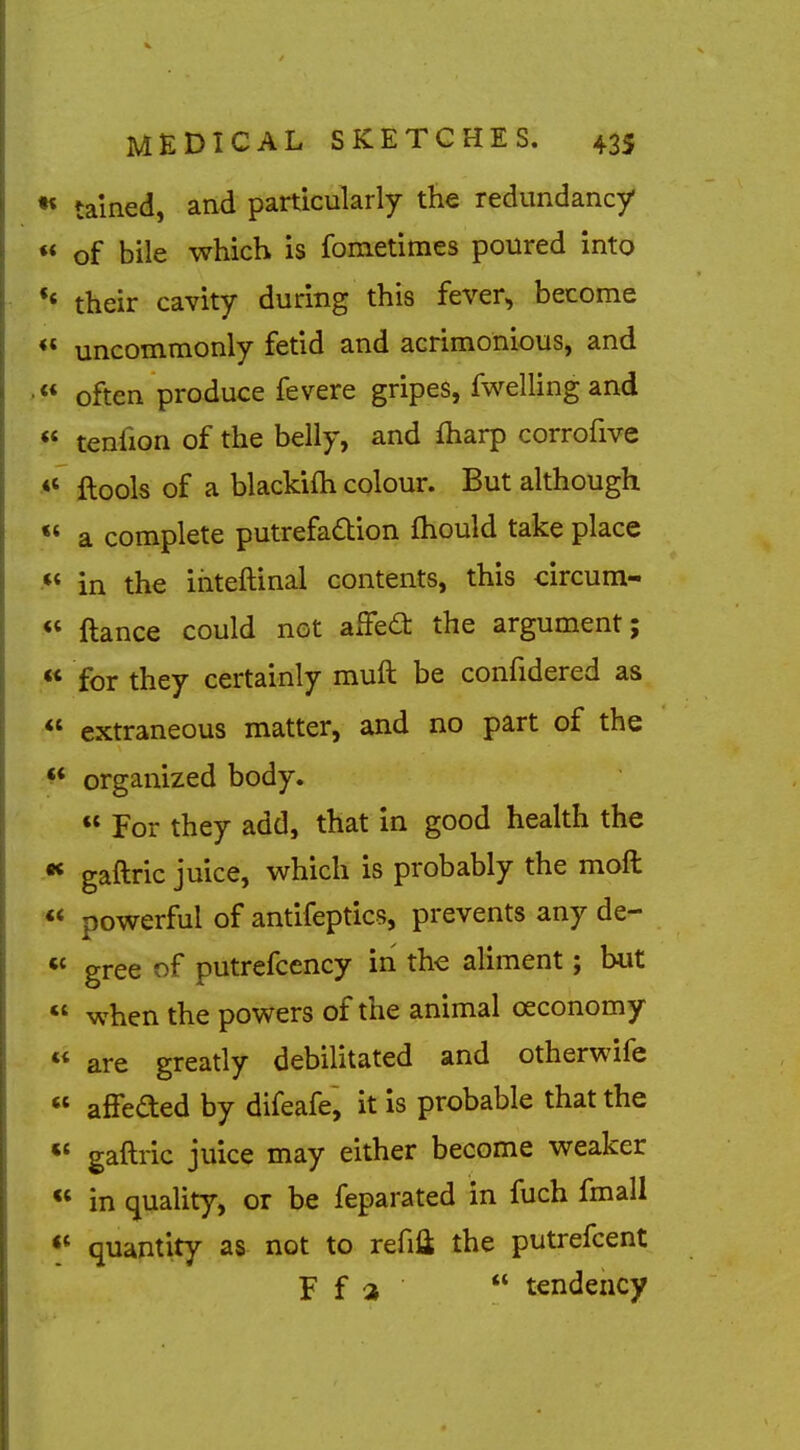 •« talned, and particularly the redundancy «* of bile which is fometiraes poured into *« their cavity during this fever, become <* uncommonly fetid and acrimonious, and <* often produce fevere gripes, fwelling and ** tenfion of the belly, and fharp corrofive ftools of a blackifh colour. But although « a complete putrefadion fhould take place •* in the ihteftinal contents, this circum- « ftance could not affea the argument;  for they certainly muft be confidered as  extraneous matter, and no part of the ^* organized body.  For they add, that in good health the •< gaftric juice, which is probably the moft «* powerful of antifeptics, prevents any de- « gree of putrefcency in the aliment; but  when the powers of the animal oeconomy  are greatly debilitated and otherwife « affeded by difeafe, it Is probable that the *« gaftric juice may either become weaker  in quality, or be feparated in fuch fmall quantity as not to refifl; the putrefcent F f a  tendency