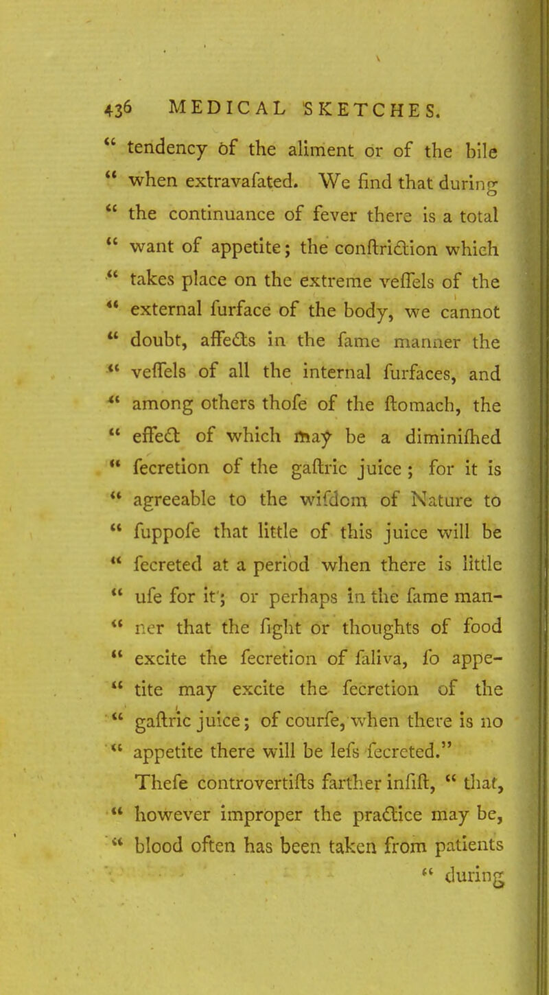  tendency of the aliment or of the bile  when extravafated. We find that during  the continuance of fever there is a total  want of appetite; the conftri£lion which takes place on the extreme veffels of the  external furface of the body, we cannot  doubt, afFedts in the fame manner the *' velTels of all the internal furfaces, and among others thofe of the ftomach, the  effedl of which ma;^ be a diminifhed fecretion of the gaftric juice ; for it is  agreeable to the wifdom of Nature to  fuppofe that little of this juice will be  fecreted at a period when there is little  ufe for it'; or perhaps in the fame man-  ner that the fight or thoughts of food  excite the fecretion of faliva, fo appe-  tite may excite the fecretion of the  gaftric juice; of courfe, when there is no  appetite there will be lefs fecreted. Thefe controvertifts farther infift,  that, ■** however improper the practice may be,  blood often has been taken from patients ** during