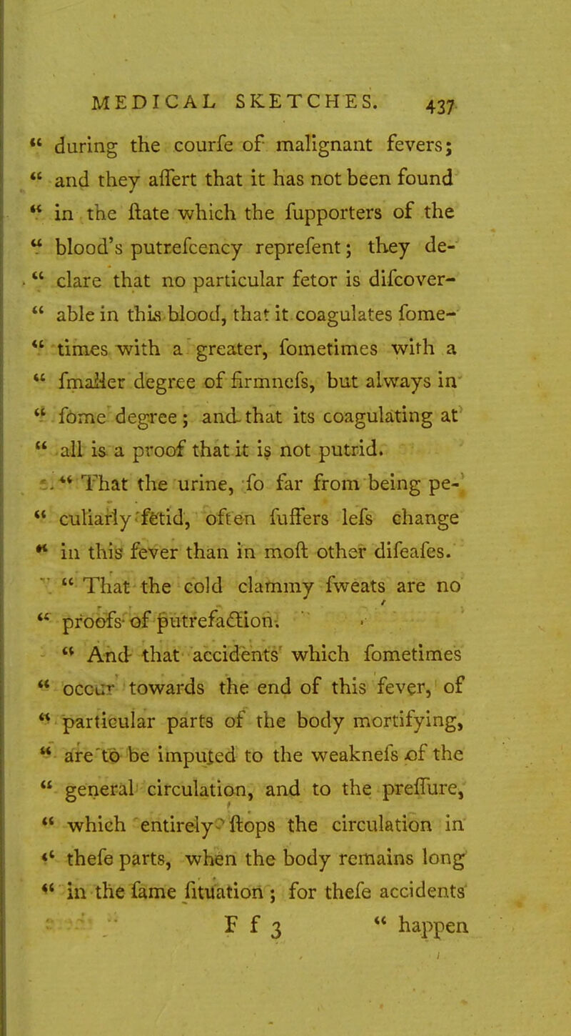  during the courfe of malignant fevers;  and they alTert that it has not been found  in the ftate which the fupporters of the  blood's putrefcency reprefent; they de-  clare that no particular fetor is difcover-  able in thLs blood, that it coagulates fome-  times with a greater, fometimes with a  fmailer degree of firmnefs, but always in'  f(bme degree; and-that its coagulating at'  ail is. a proof that it is not putrid. . ** That the urine, fo far from being pe-^  culiafly'fetid, often fulFers lefs change •* in this fever than in moft other difeafcs.  That'the cold clammy fweats are no proofs-'of f utrefa<Siori^  And- that accidents' which fometimes ** occiir towards the end of this fever,' of  particular parts of the body mortifying,  aieWbe impuied to the weaknefs X)f the  general circulation, and to the preffure; ** which entirely^^ftops the circulation^ in' *' thefe parts, when the body remains long' in the fame fituatidfl'; for thefe accidents' F f 3  happen